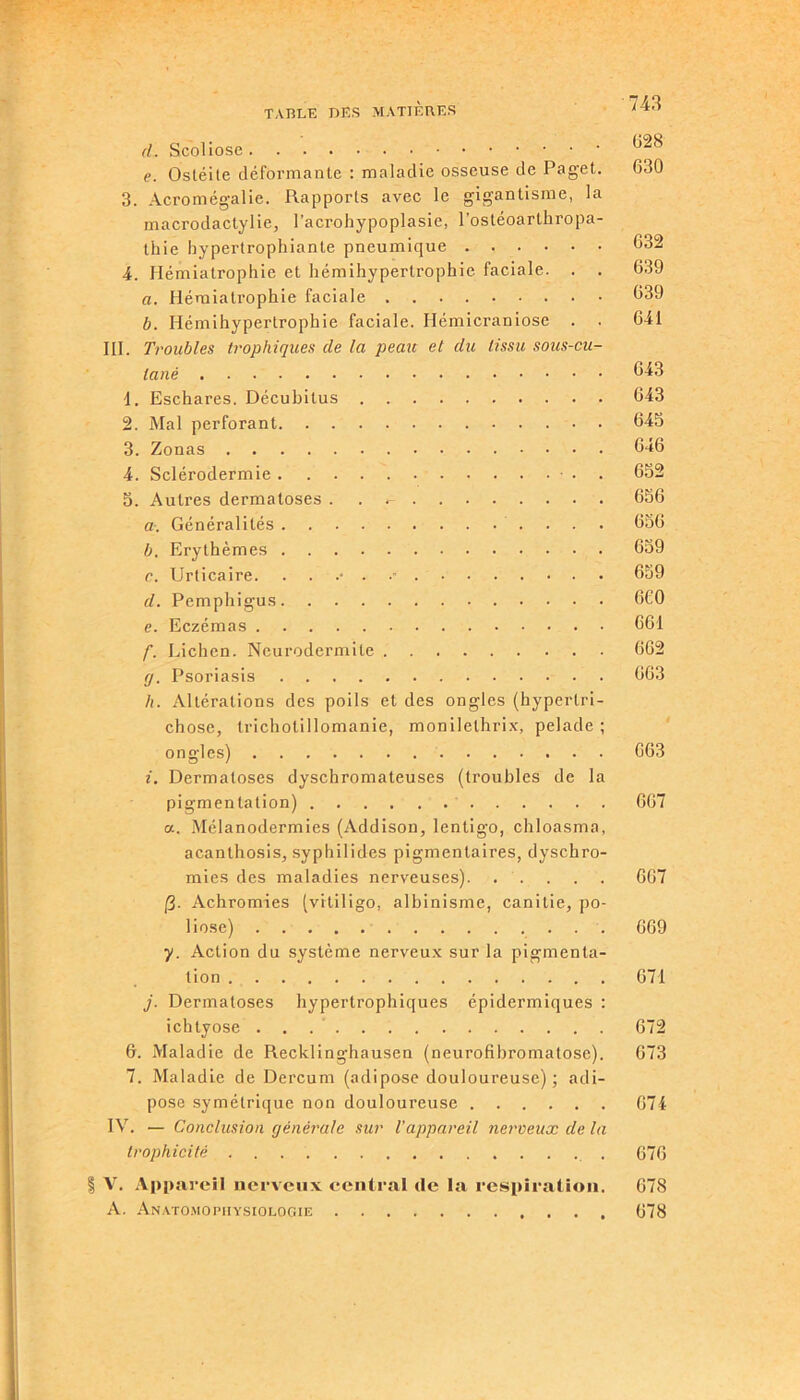 d. Scoliose * uz e. Ostéite déformante : maladie osseuse de Pagel. 630 3. Acromégalie. Rapports avec le gigantisme, la macrodactylie, l’acrohypoplasie, l’ostéoarthropa- thie hypertrophiante pneumique 632 4. Hémiatrophie et hémihypertrophie faciale. . . 639 a. Hémiatrophie faciale 639 b. Hémihypertrophie faciale. Hémicraniose . . 641 III. Troubles trophiques de la peau et du tissu sous-cu- tané ^43 1. Eschares. Décubitus 643 2. Mal perforant 645 3. Zonas 646 4. Sclérodermie ■ • . 652 5. Autres dermatoses . . 656 aGénéralités 656 b. Erythèmes 659 c. Urticaire. ...•■■ 659 d. Pemphigus 6C0 e. Eczémas 661 f. Lichen. Neurodermite 662 (j. Psoriasis 663 h. Altérations des poils et des ongles (hyperlri- chose, trichotillomanie, monilelhrix, pelade ; ongles) 663 i. Dermatoses dyschromateuses (troubles de la pigmentation) 667 a. Mélanodermies (Addison, lentigo, chloasma, acanthosis, syphilides pigmentaires, dyschro- mies des maladies nerveuses) 667 (3- Achromies (vitiligo, albinisme, canitie, po- liose) 669 y. Action du système nerveux sur la pigmenta- tion 671 j. Dermatoses hypertrophiques épidermiques : ichtyose 672 6. Maladie de Recklinghausen (neurofibromatose). 673 7. Maladie de Dercum (adipose douloureuse) ; adi- pose symétrique non douloureuse 674 IV. — Conclusion générale sur l’appareil nerveux de la trophicité 076 | V. Appareil nerveux central de la respiration. 678 A. Anatomophysiologie 678