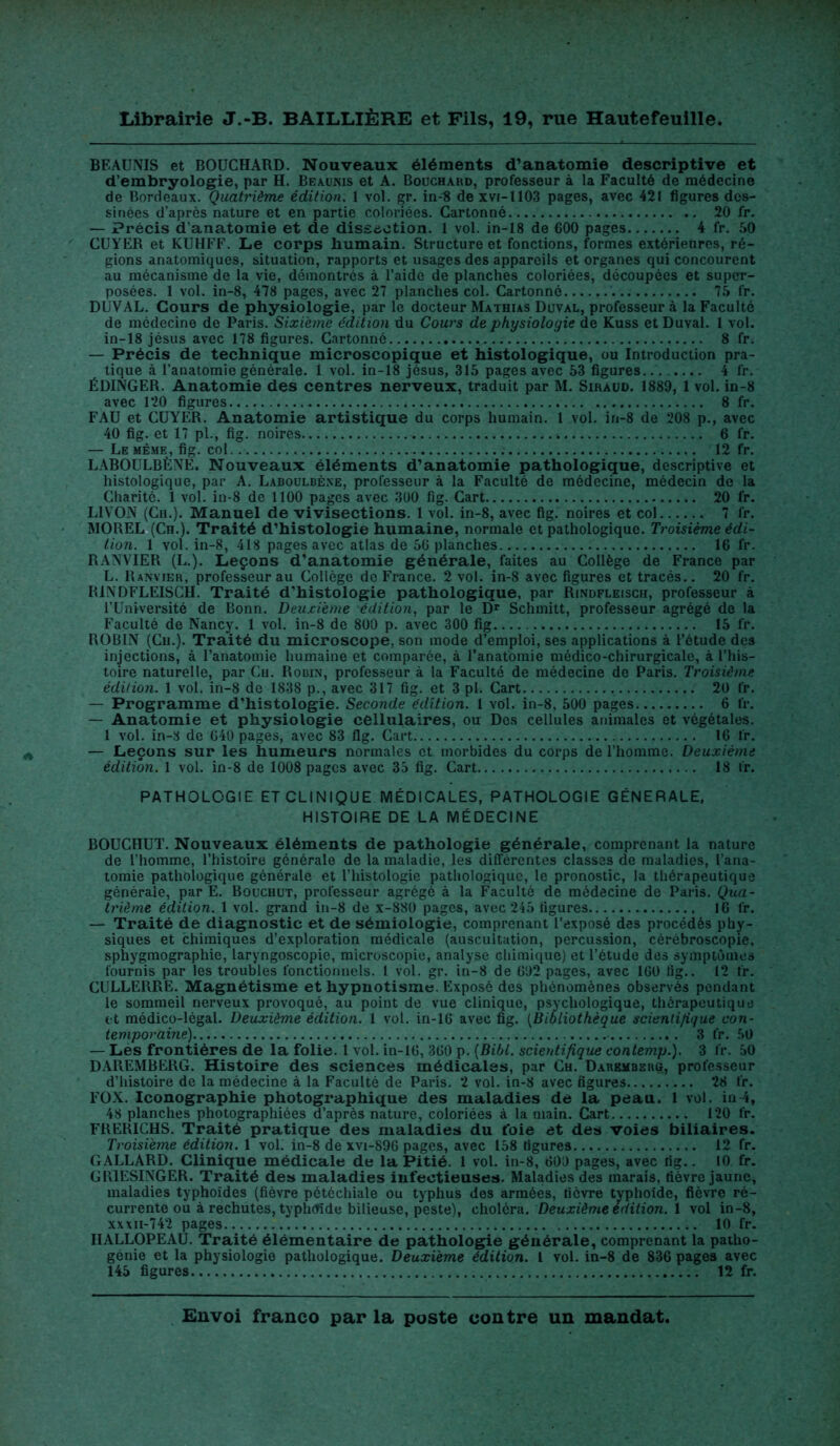 BF.AUNIS et BOUCHARD. Nouveaux éléments d'anatomie descriptive et d’embryologie, par H. Beaunis et A. Bouchard, professeur à la Faculté de médecine de Bordeaux. Quatrième édition. 1 vol. gr. in-8 de xvi-1103 pages, avec 421 figures des- sinées d’après nature et en partie coloriées. Cartonné. 20 fr. — Précis d'anatomie et de dissection. 1 vol. in-18 de 600 pages 4 fr. 50 CUYER et KUHFF. Le corps humain. Structure et fonctions, formes extérieures, ré- gions anatomiques, situation, rapports et usages des appareils et organes qui concourent au mécanisme de la vie, démontrés à l’aide de planches coloriées, découpées et super- posées. 1 vol. in-8, 478 pages, avec 27 planches col. Cartonné 75 fr. DUVAL. Cours de physiologie, par le docteur Mathias Duval, professeur à la Faculté de médecine de Paris. Sixième édition du Cours de physiologie de Kuss et Duval. 1 vol. in-18 jésus avec 178 figures. Cartonné 8 fr. — Précis de technique microscopique et histologique, ou Introduction pra- tique à l’anatomie générale. 1 vol. in-18 jésus, 315 pages avec 53 figures. 4 fr. ÉDINGER. Anatomie des centres nerveux, traduit par M. Siraud. 1889, 1 vol. in-8 avec 120 figures 8 fr. FAU et CUYER. Anatomie artistique du corps humain. 1 vol. in-8 de 208 p., avec 40 fig. et 17 pl., fig. noires 6 fr. — Le même, fig. col 12 fr. LABOULBÈNE. Nouveaux éléments d’anatomie pathologique, descriptive et histologique, par A. Laboulbène, professeur à la Faculté de médecine, médecin de la Charité. 1 vol. in-8 de 1100 pages avec 300 fig. Cart 20 fr. L1VON (Ch.). Manuel de vivisections. 1 vol. in-8, avec fig. noires et col 7 fr. MOREL (Ch.). Traité d’histologie humaine, normale et pathologique. Troisième édi- tion. 1 vol. in-8, 418 pages avec atlas de 56 planches 16 fr. RANVIER (L.). Leçons d’anatomie générale, faites au Collège de France par L. Ranvier, professeur au Collège do France. 2 vol. in-8 avec figures et tracés.. 20 fr. R1NDFLEISCH. Traité d'histologie pathologique, par Rindfleisch, professeur à l’Université de Bonn. Deuxième édition, par le Dr Schmitt, professeur agrégé de la Faculté de Nancy. 1 vol. in-8 de 800 p. avec 300 fig 15 fr. ROBIN (Ch.). Traité du microscope, son mode d’emploi, ses applications à l’étude des injections, à l’anatomie humaine et comparée, à l’anatomie médico-chirurgicale, à l’his- toire naturelle, par Ch. Robin, professeur à la Faculté de médecine de Paris. Troisième édition. 1 vol. in-8 de 1838 p., avec 317 fig. et 3 pi. Cart 20 fr. — Programme d’histologie. Seconde édition. I vol. in-8, 500 pages 6 fr. — Anatomie et physiologie cellulaires, ou Des cellules animales et végétales. 1 vol. in-8 de 640 pages, avec 83 fig. Cart 16 fr. — Leçons sur les humeurs normales et morbides du corps de l’homme. Deuxième édition. 1 vol. in-8 de 1008 pages avec 35 fig. Cart 18 fr. PATHOLOGIE ET CLINIQUE MÉDICALES, PATHOLOGIE GÉNÉRALE, HISTOIRE DE LA MÉDECINE BOUCHUT. Nouveaux éléments de pathologie générale, comprenant la nature de l’homme, l’histoire générale de la maladie, les différentes classes de maladies, l’ana- tomie pathologique générale et l’histologie pathologique, le pronostic, la thérapeutique générale, par E. Bouchut, professeur agrégé à la Faculté de médecine de Paris. Qua- trième édition. 1 vol. grand in-8 de x-880 pages, avec 245 figures 16 fr. — Traité de diagnostic et de sémiologie, comprenant l’exposé des procédés phy- siques et chimiques d’exploration médicale (auscultation, percussion, cérébroscopie, sphygmographie, laryngoscopie, microscopie, analyse chimique) et l’étude des symptômes fournis par les troubles fonctionnels. I vol. gr. in-8 de 692 pages, avec 16Ü fig.. 12 fr. CULLERRE. Magnétisme et hypnotisme. Exposé des phénomènes observés pendant le sommeil nerveux provoqué, au point de vue clinique, psychologique, thérapeutique et médico-légal. Deuxième édition. 1 vol. in-16 avec fig. (Bibliothèque scientifique con- temporaine) 3 fr. 50 — Les frontières de la folie. 1 vol. in-16, 360 p. (Bibl. scientifique contemp.). 3 fr. 50 DAREMBERG. Histoire des sciences médicales, par Ch. Daremberü, professeur d’histoire de la médecine à la Faculté de Paris. 2 vol. in-8 avec figures 28 fr. FOX. Iconographie photographique des maladies de la peau. 1 vol. in 4, 48 planches photographiées d’après nature, coloriées à la main. Cart 120 fr. FRERICHS. Traité pratique des maladies du foie et des voies biliaires. Troisième édition. 1 vol. in-8 de xvi-896 pages, avec 158 figures 12 fr. GALLARD. Clinique médicale de la Pitié. 1 vol. in-8, 609 pages, avec fig.. 10 fr. GR1ESINGER. Traité des maladies infectieuses. Maladies des marais, fièvre jaune, maladies typhoïdes (fièvre pétéchiale ou typhus des armées, fièvre typhoïde, fièvre ré- currente ou à rechutes, typhoïde bilieuse, peste), choléra. Deuxième édition. 1 vol in-8, xxxii-742 pages 10 fr. HALLOPEAU. Traité élémentaire de pathologie générale, comprenant la patho- génie et la physiologie pathologique. Deuxieme édition. I vol. in-8 de 836 pages avec 145 figures 12 fr.