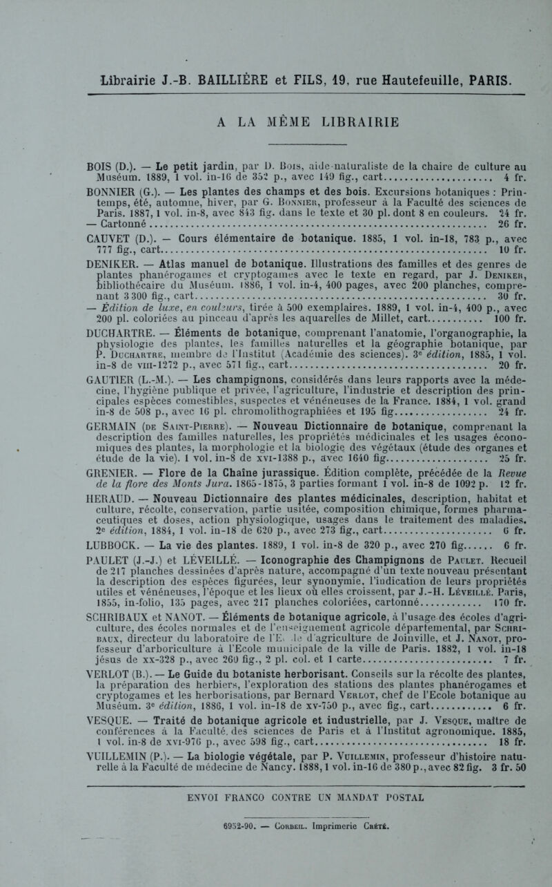 A LA MÊME LIBRAIRIE BOIS (D.). — Le petit jardin, par D. Bois, aide naturaliste de La chaire de culture au Muséum. 1889, 1 vol. in-16 de 352 p., avec 149 fig., cart 4 fr. BONNIER (G.). — Les plantes des champs et des bois. Excursions botaniques : Prin- temps, été, automne, hiver, par G. Bonnier, professeur à la Faculté des sciences de Paris. 1887,1 vol. in-8, avec 843 fig. dans le texte et 30 pl. dont 8 en couleurs. 24 fr. — Cartonné 26 fr. CAUVET (D.). — Cours élémentaire de botanique. 1885, 1 vol. in-18, 783 p., avec 777 fig., cart 10 fr. DENIKER. — Atlas manuel de botanique. Illustrations des familles et des genres de plantes phanérogames et cryptogames avec le texte en regard, par J. Denikeh, bibliothécaire du Muséum. 1886, 1 vol. in-4, 400 pages, avec 200 planches, compre- nant 3 300 fig., cart 30 fr. — Édition de luxe, en couleurs, tirée à 500 exemplaires. 1889, 1 vol. in-4, 400 p., avec 200 pl. coloriées au pinceau d’après les aquarelles de Millet, cart 100 fr. DUCHARTRE. — Éléments de botanique, comprenant l’anatomie, l’organographie, la physiologie des plantes, les familles naturelles et la géographie botanique, par P. Duchartre, membre de l’Institut (Académie des sciences). 3e édition, 1885, 1 vol. in-8 de vm-1272 p., avec 571 fig., cart 20 fr. GAUTIER (L.-M.). — Les champignons, considérés dans leurs rapports avec la méde- cine, l’hygiène publique et privée, l’agriculture, l’industrie et description des prin- cipales espèces comestibles, suspectes et vénéneuses de la France. 1884, 1 vol. grand in-8 de 508 p., avec 16 pl. chromolithographiées et 195 fig 24 fr. GERMAIN (de Saint-Pierre). — Nouveau Dictionnaire de botanique, comprenant la description des familles naturelles, les propriétés médicinales et les usages écono- miques des plantes, la morphologie et la biologie des végétaux (étude des organes et étude de la vie). 1 vol. in-8 de xvi-1388 p., avec 1640 fig 25 fr. GRENIER. — Flore de la Chaîne jurassique. Édition complète, précédée de la Revue de la flore des Monts Jura. 1865-1875, 3 parties formant 1 vol. in-8 de 1092 p. 12 fr. HERAUD. — Nouveau Dictionnaire des plantes médicinales, description, habitat et culture, récolte, conservation, partie usitée, composition chimique, formes pharma- ceutiques et doses, action physiologique, usages dans le traitement des maladies. 2e édition, 1884, 1 vol. in-18 de 620 p., avec 273 fig., cart 0 fr. LUBBOCK. — La vie des plantes. 1889, 1 vol. in-8 de 320 p., avec 270 fig 6 fr. PAULET (J.-J.) et LÉVEILLÉ. — Iconographie des Champignons de Pailet. Recueil de 217 planches dessinées d’après nature, accompagné d’un texte nouveau présentant la description des espèces figurées, leur synonymie, l’indication de leurs propriétés utiles et vénéneuses, l’époque et les lieux où elles croissent, par J.-H. Léveillé. Paris, 1855, in-folio, 135 pages, avec 217 planches coloriées, cartonné 170 fr. SCHRIBAUX et NANOT. — Éléments de botanique agricole, à l’usage des écoles d’agri- culture, des écoles normales et de l’enseignement agricole départemental, par Schri- baux, directeur du laboratoire de l'E> le d’agriculture de Joinville, et J. Nanot, pro- fesseur d’arboriculture à l’Ecole municipale de la ville de Paris. 1882, 1 vol. in-18 jésus de xx-328 p., avec 260 fig., 2 pl. col. et 1 carte 7 fr. VERLOT (B.). — Le Guide du botaniste herborisant. Conseils sur la récolte des plantes, la préparation des herbiers, l’exploration des stations des plantes phanérogames et cryptogames et les herborisations, par Bernard Verlot, chef de l’Ecole botanique au Muséum. 3e édition, 1886, 1 vol. in-18 de xv-750 p., avec fig., cart 6 fr. VESQUE. — Traité de botanique agricole et industrielle, par J. Vesque, maître de conférences à la Faculté, des sciences de Paris et à l’Institut agronomique. 1885, l vol. in-8 de xvi-976 p., avec 598 fig., cart 18 fr. VUILLEMIN (P.). — La biologie végétale, par P. Vuillemin, professeur d’histoire natu- relle à la Faculté de médecine de Nancy. 1888,1 vol. in-16 de 380 p.,avec 82 fig. 3 fr. 50 ENVOI FRANCO CONTRE UN MANDAT POSTAL 6952-90. — Corbeil. Imprimerie Cbét£.