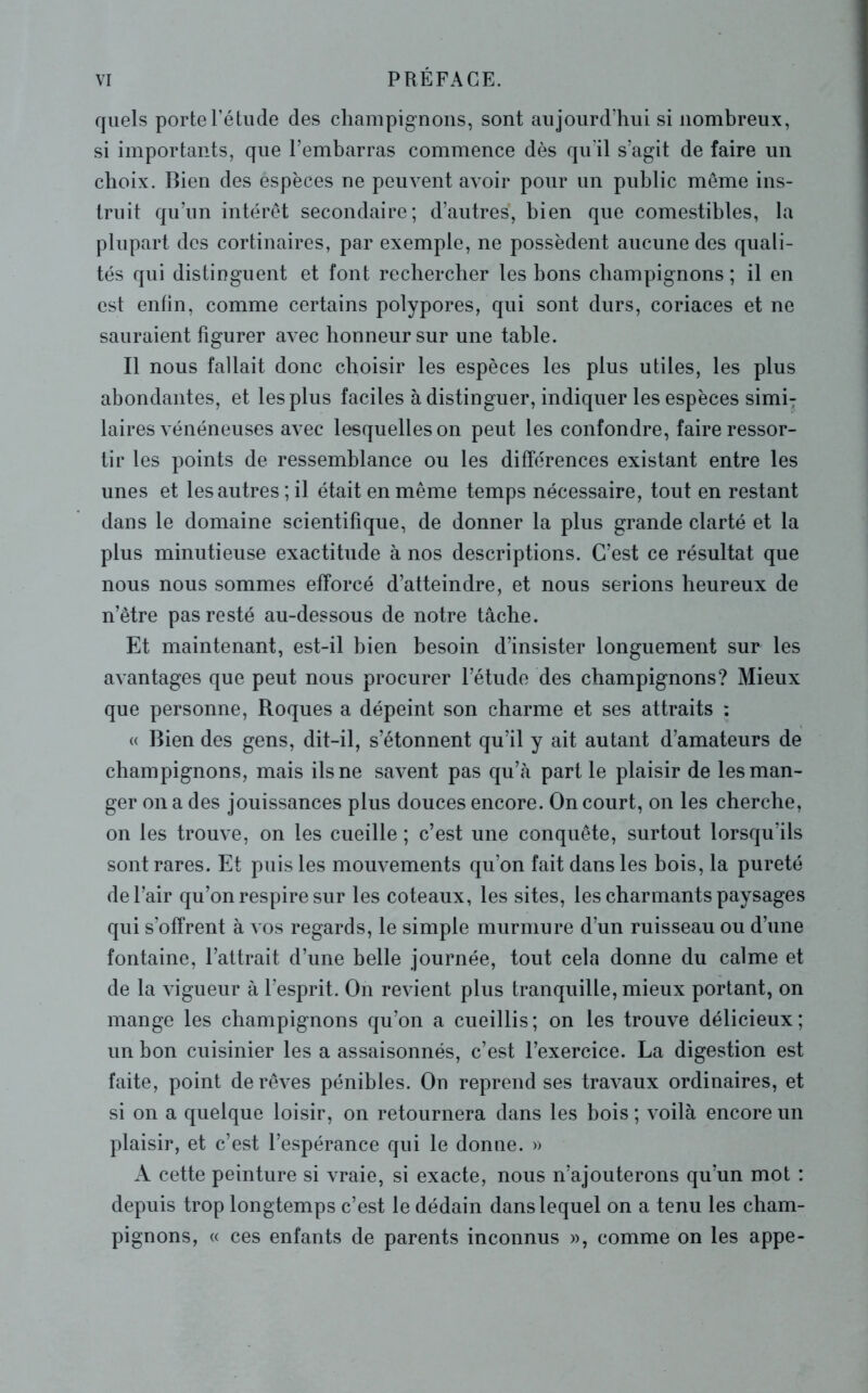 quels porte l’étude des champignons, sont aujourd’hui si nombreux, si importants, que l’embarras commence dès qu'il s’agit de faire un choix. Bien des éspèces ne peuvent avoir pour un public même ins- truit qu’un intérêt secondaire; d’autres, bien que comestibles, la plupart des cortinaires, par exemple, ne possèdent aucune des quali- tés qui distinguent et font rechercher les bons champignons ; il en est enfin, comme certains polypores, qui sont durs, coriaces et ne sauraient figurer avec honneur sur une table. Il nous fallait donc choisir les espèces les plus utiles, les plus abondantes, et les plus faciles à distinguer, indiquer les espèces simiT laires vénéneuses avec lesquelles on peut les confondre, faire ressor- tir les points de ressemblance ou les différences existant entre les unes et les autres; il était en même temps nécessaire, tout en restant dans le domaine scientifique, de donner la plus grande clarté et la plus minutieuse exactitude à nos descriptions. C’est ce résultat que nous nous sommes efforcé d’atteindre, et nous serions heureux de n’être pas resté au-dessous de notre tâche. Et maintenant, est-il bien besoin d’insister longuement sur les avantages que peut nous procurer l’étude des champignons? Mieux que personne, Roques a dépeint son charme et ses attraits : « Bien des gens, dit-il, s’étonnent qu’il y ait autant d’amateurs de champignons, mais ils ne savent pas qu’à part le plaisir de les man- ger on a des jouissances plus douces encore. On court, on les cherche, on les trouve, on les cueille ; c’est une conquête, surtout lorsqu'ils sont rares. Et puis les mouvements qu’on fait dans les bois, la pureté de l’air qu’on respire sur les coteaux, les sites, les charmants paysages qui s’offrent à vos regards, le simple murmure d’un ruisseau ou d’une fontaine, l’attrait d’une belle journée, tout cela donne du calme et de la vigueur à l’esprit. On revient plus tranquille, mieux portant, on mange les champignons qu’on a cueillis; on les trouve délicieux; un bon cuisinier les a assaisonnés, c’est l’exercice. La digestion est faite, point de rêves pénibles. On reprend ses travaux ordinaires, et si on a quelque loisir, on retournera dans les bois ; voilà encore un plaisir, et c’est l’espérance qui le donne. » A cette peinture si vraie, si exacte, nous n’ajouterons qu’un mot : depuis trop longtemps c’est le dédain dans lequel on a tenu les cham- pignons, « ces enfants de parents inconnus », comme on les appe-