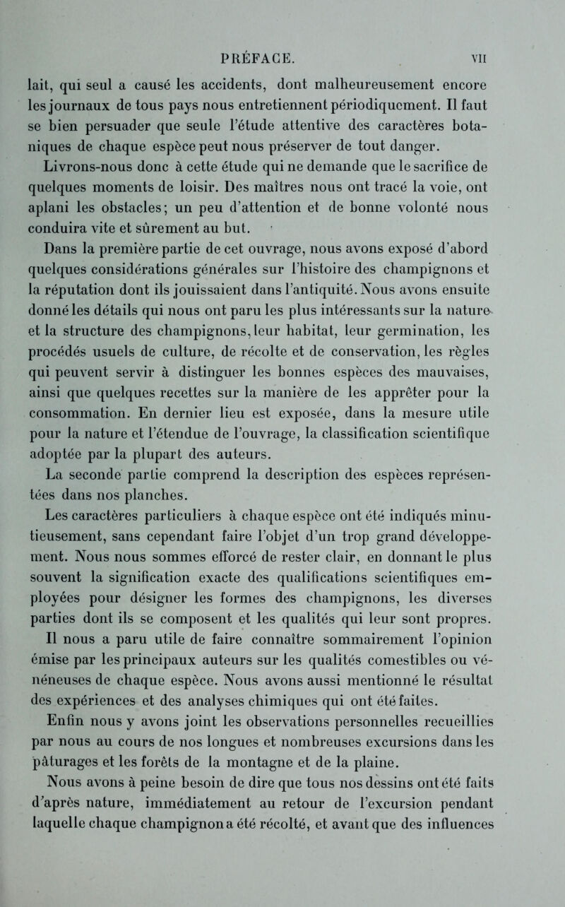 lait, qui seul a causé les accidents, dont malheureusement encore les journaux de tous pays nous entretiennent périodiquement. Il faut se bien persuader que seule l’étude attentive des caractères bota- niques de chaque espèce peut nous préserver de tout danger. Livrons-nous donc à cette étude qui ne demande que le sacrifice de quelques moments de loisir. Des maîtres nous ont tracé la voie, ont aplani les obstacles; un peu d’attention et de bonne volonté nous conduira vite et sûrement au but. Dans la première partie de cet ouvrage, nous avons exposé d’abord quelques considérations générales sur l’histoire des champignons et la réputation dont ils jouissaient dans l’antiquité. Nous avons ensuite donné les détails qui nous ont paru les plus intéressants sur la nature- et la structure des champignons, leur habitat, leur germination, les procédés usuels de culture, de récolte et de conservation, les règles qui peuvent servir à distinguer les bonnes espèces des mauvaises, ainsi que quelques recettes sur la manière de les apprêter pour la consommation. En dernier lieu est exposée, dans la mesure utile pour la nature et l’étendue de l’ouvrage, la classification scientifique adoptée par la plupart des auteurs. La seconde partie comprend la description des espèces représen- tées dans nos planches. Les caractères particuliers à chaque espèce ont été indiqués minu- tieusement, sans cependant faire l’objet d’un trop grand développe- ment. Nous nous sommes efforcé de rester clair, en donnant le plus souvent la signification exacte des qualifications scientifiques em- ployées pour désigner les formes des champignons, les diverses parties dont ils se composent et les qualités qui leur sont propres. Il nous a paru utile de faire connaître sommairement l’opinion émise par les principaux auteurs sur les qualités comestibles ou vé- néneuses de chaque espèce. Nous avons aussi mentionné le résultat des expériences et des analyses chimiques qui ont été faites. Enfin nous y avons joint les observations personnelles recueillies par nous au cours de nos longues et nombreuses excursions dans les pâturages et les forêts de la montagne et de la plaine. Nous avons à peine besoin de dire que tous nos dessins ont été faits d'après nature, immédiatement au retour de l’excursion pendant laquelle chaque champignon a été récolté, et avant que des influences