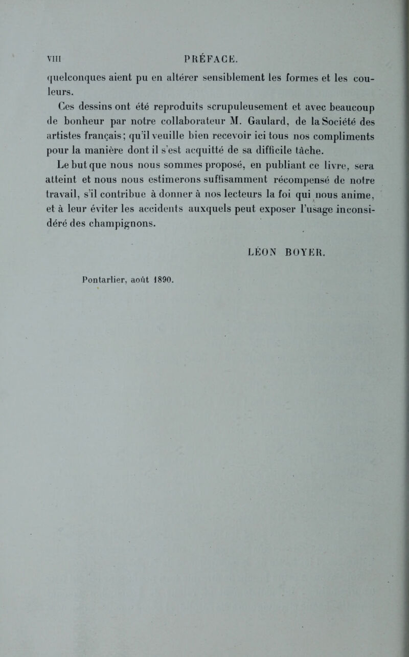 quelconques aient pu en altérer sensiblement les formes et les cou- leurs. Ces dessins ont été reproduits scrupuleusement et avec beaucoup de bonheur par notre collaborateur M. Gaulard, de la Société des artistes français; quïl veuille bien recevoir ici tous nos compliments pour la manière dont il s'est acquitté de sa difficile tache. Le but que nous nous sommes proposé, en publiant ce livre, sera atteint et nous nous estimerons suffisamment récompensé de notre travail, s’il contribue à donner à nos lecteurs la foi qui nous anime, et à leur éviter les accidents auxquels peut exposer l’usage inconsi- déré des champignons. LÉON BOYER. Pontarlier, août 1890.