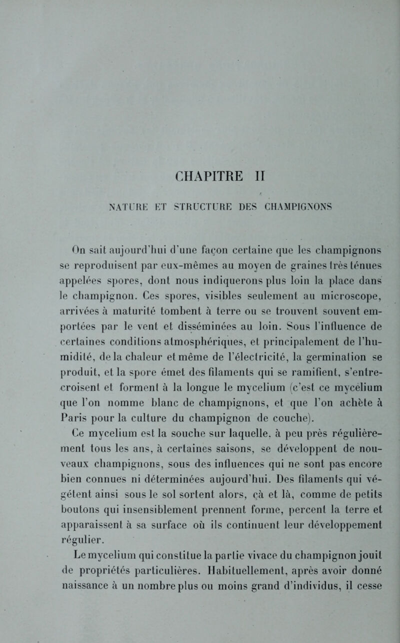 4 NATURE ET STRUCTURE DES CHAMPIGNONS On sait aujourd’hui d’une façon certaine que les champignons se reproduisent par eux-mêmes au moyen de graines très ténues appelées spores, dont nous indiquerons plus loin la place dans le champignon. Ces spores, visibles seulement au microscope, arrivées à maturité tombent à terre ou se trouvent souvent em- portées par le vent et disséminées au loin. Sous l’influence de certaines conditions atmosphériques, et principalement de l’hu- midité, de la chaleur et même de l’électricité, la germination se produit, et la spore émet des filaments qui se ramifient, s’entre- croisent et forment à la longue le mycélium (c’est ce mycélium que l’on nomme blanc de champignons, et que l’on achète à Paris pour la culture du champignon de couche). Ce mycélium est la souche sur laquelle, à peu près régulière- ment tous les ans, à certaines saisons, se développent de nou- veaux champignons, sous des influences qui ne sont pas encore bien connues ni déterminées aujourd’hui. Des filaments qui vé- gètent ainsi sous le sol sortent alors, çà et là, comme de petits boutons qui insensiblement prennent forme, percent la terre et apparaissent à sa surface où ils continuent leur développement régulier. Le mycélium qui constitue la partie vivace du champignon jouit de propriétés particulières. Habituellement, après avoir donné naissance à un nombre plus ou moins grand d’individus, il cesse