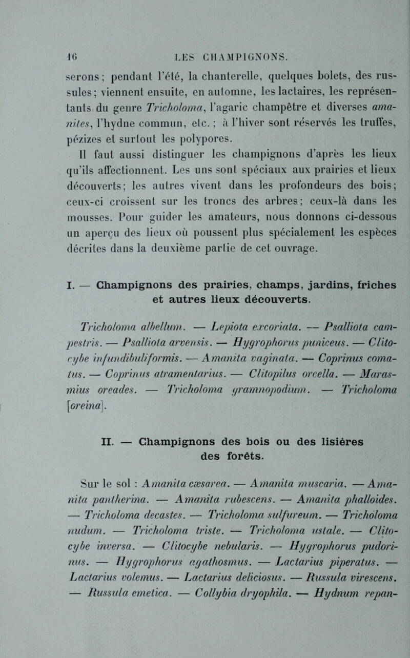 serons; pendant l’été, la chanterelle, quelques bolets, des rus- sules; viennent ensuite, en automne, les lactaires, les représen- tants du genre Tricholomo, l’agaric champêtre et diverses ama- nites, l’hydne commun, elc. ; à l’hiver sont réservés les truffes, pézizes et surtout les polypores. 11 faut aussi distinguer les champignons d’après les lieux qu’ils affectionnent. Les uns sont spéciaux aux prairies et lieux découverts; les autres vivent dans les profondeurs des bois; ceux-ci croissent sur les troncs des arbres ; ceux-là dans les mousses. Pour guider les amateurs, nous donnons ci-dessous un aperçu des lieux où poussent plus spécialement les espèces décrites dans la deuxième partie de cet ouvrage. I. — Champignons des prairies, champs, jardins, friches et autres lieux découverts. Trichoioma albellum. — Lepiota excoriata. — Psalliota cam- pes tris. — Psalliota arvensis. — Hygrophorus puniceus. — Clito- cybe infundibuliformis. — Amanita vaginata. — Coprimis coma- tus. — Coprinus atramentarius. — Clitopilus orcella. — Maras- mius oreades. — Trichoioma gramnopodium. — Trichoioma \oreina], II. — Champignons des bois ou des lisières des forêts. Sur le sol : Amanita cæsarea. — Amanita muscaria. —Ama- nita paniherina. — Amanita rubescens. — Amanita phalloïdes. — Trichoioma decastes. — Trichoioma sulfureum. — Trichoioma nudum. — Trichoioma triste. — Trichoioma ustale. — Clito- cybe inversa. — Clitocybe nebularis. — Hygrophorus pudori- nus. — Hygrophorus agathosmus. — Lactarius piperatus. — Lactarius volemus. — Lactarius deliciosus. — Russula virescens. — Russula emetica. — Collybia dryophila. — Hydnum repan-