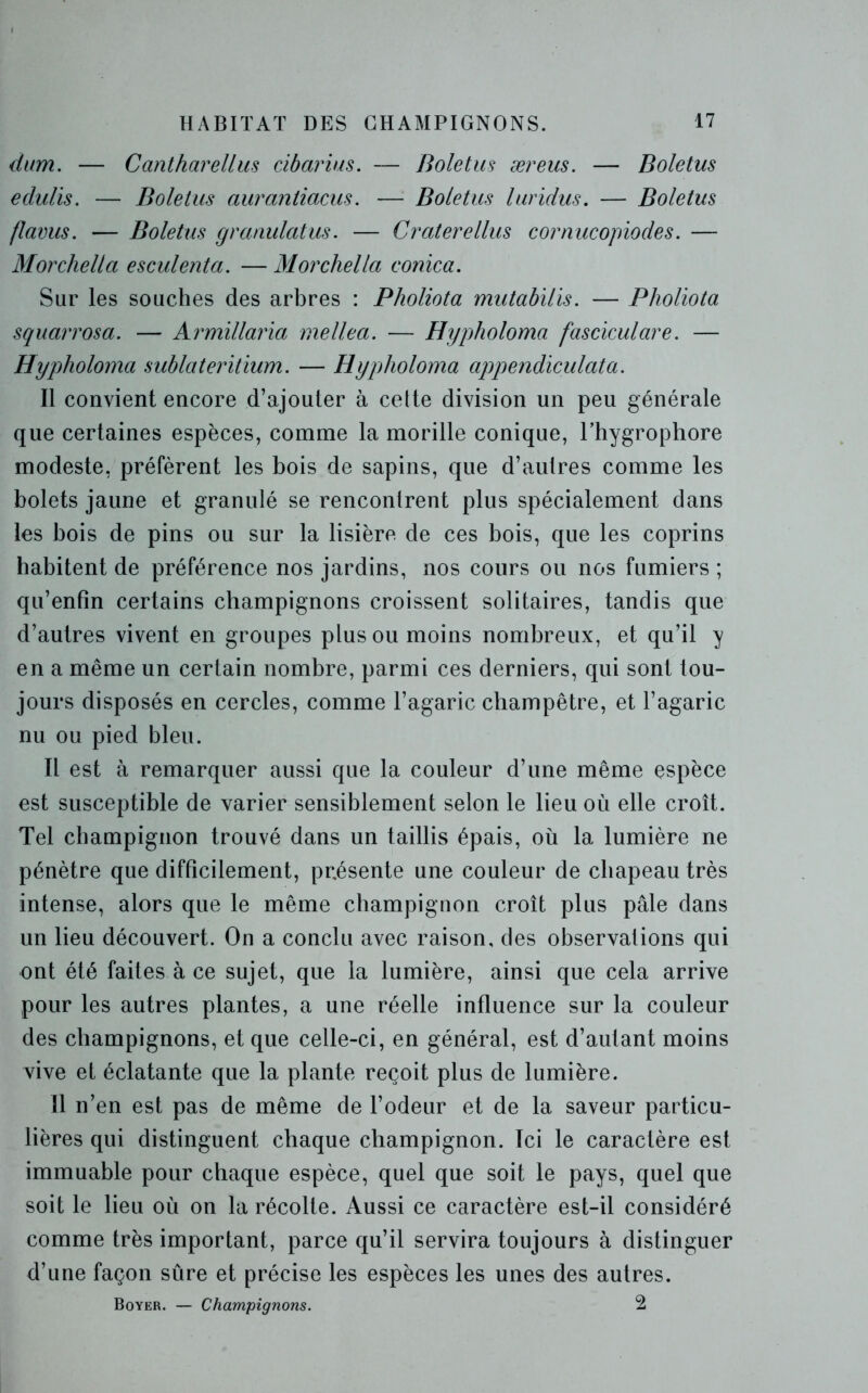 dum. — Cantharellus cibarius. — Boletus æreus. — Boletus eclulis. — Boletus auraniiacus. — Boletus luridus. — Boletus flavus. — Boletus granulatus. — Craterellus cornucopiodes. — Morchella esculenta. — Morchella conica. Sur les souches des arbres : Pholiota mutabilis. — Pholiota squarrosa. — Armillaria mellea. — Hypholoma fasciculare. — Hypholoma sublateritium. — Hypholoma appendiculata. Il convient encore d’ajouter à cette division un peu générale que certaines espèces, comme la morille conique, Fhygrophore modeste, préfèrent les bois de sapins, que d’autres comme les bolets jaune et granulé se rencontrent plus spécialement dans les bois de pins ou sur la lisière de ces bois, que les coprins habitent de préférence nos jardins, nos cours ou nos fumiers ; qu’enfin certains champignons croissent solitaires, tandis que d’autres vivent en groupes plus ou moins nombreux, et qu’il y en a même un certain nombre, parmi ces derniers, qui sont tou- jours disposés en cercles, comme l’agaric champêtre, et l’agaric nu ou pied bleu. Il est à remarquer aussi que la couleur d’une même espèce est susceptible de varier sensiblement selon le lieu où elle croît. Tel champignon trouvé dans un taillis épais, où la lumière ne pénètre que difficilement, présente une couleur de chapeau très intense, alors que le même champignon croît plus pâle dans un lieu découvert. On a conclu avec raison, des observations qui ont été faites à ce sujet, que la lumière, ainsi que cela arrive pour les autres plantes, a une réelle influence sur la couleur des champignons, et que celle-ci, en général, est d’autant moins vive et éclatante que la plante reçoit plus de lumière. Il n’en est pas de même de l’odeur et de la saveur particu- lières qui distinguent chaque champignon. Ici le caractère est immuable pour chaque espèce, quel que soit le pays, quel que soit le lieu où on la récolte. Aussi ce caractère est-il considéré comme très important, parce qu’il servira toujours à distinguer d’une façon sûre et précise les espèces les unes des autres. Boyer. — Champignons. 2