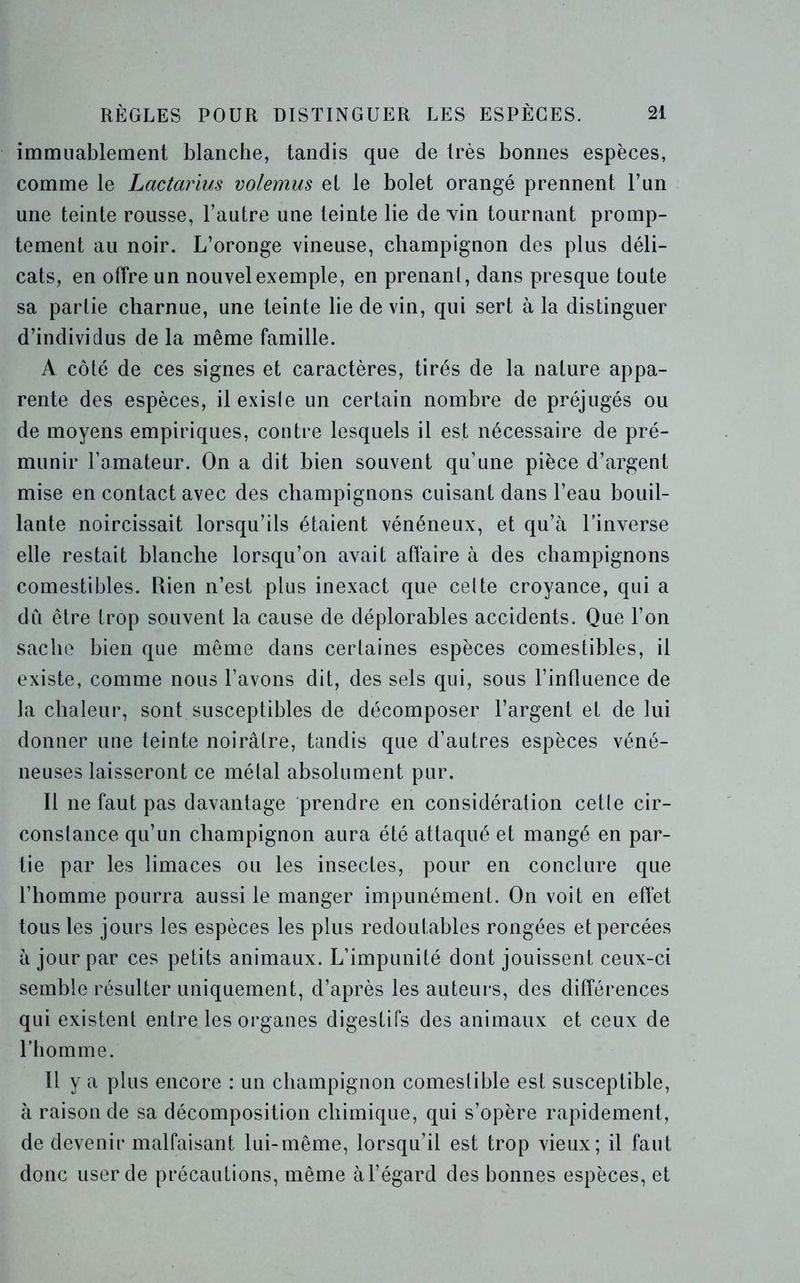 immuablement blanche, tandis que de très bonnes espèces, comme le Lactarius volemus el le bolet orangé prennent Tun une teinte rousse, l’autre une teinte lie devin tournant promp- tement au noir. L’oronge vineuse, champignon des plus déli- cats, en offre un nouvel exemple, en prenant, dans presque toute sa partie charnue, une teinte lie de vin, qui sert à la distinguer d’individus de la même famille. A côté de ces signes et caractères, tirés de la nature appa- rente des espèces, il existe un certain nombre de préjugés ou de moyens empiriques, contre lesquels il est nécessaire de pré- munir l’amateur. On a dit bien souvent qu’une pièce d’argent mise en contact avec des champignons cuisant dans l’eau bouil- lante noircissait lorsqu’ils étaient vénéneux, et qu’à l’inverse elle restait blanche lorsqu’on avait affaire à des champignons comestibles. Rien n’est plus inexact que celte croyance, qui a dû être trop souvent la cause de déplorables accidents. Que l’on sache bien que même dans certaines espèces comestibles, il existe, comme nous l’avons dit, des sels qui, sous l’influence de la chaleur, sont susceptibles de décomposer l’argent et de lui donner une teinte noirâtre, tandis que d’autres espèces véné- neuses laisseront ce mêlai absolument pur. Il ne faut pas davantage prendre en considération cetle cir- constance qu’un champignon aura été attaqué et mangé en par- tie par les limaces ou les insectes, pour en conclure que l’homme pourra aussi le manger impunément. On voit en effet tous les jours les espèces les plus redoutables rongées et percées à jour par ces petits animaux. L’impunité dont jouissent ceux-ci semble résulter uniquement, d’après les auteurs, des différences qui existent entre les organes digestifs des animaux et ceux de l’homme. Il y a plus encore : un champignon comestible est susceptible, à raison de sa décomposition chimique, qui s’opère rapidement, de devenir malfaisant lui-même, lorsqu’il est trop vieux; il faut donc user de précautions, même àl’égard des bonnes espèces, et