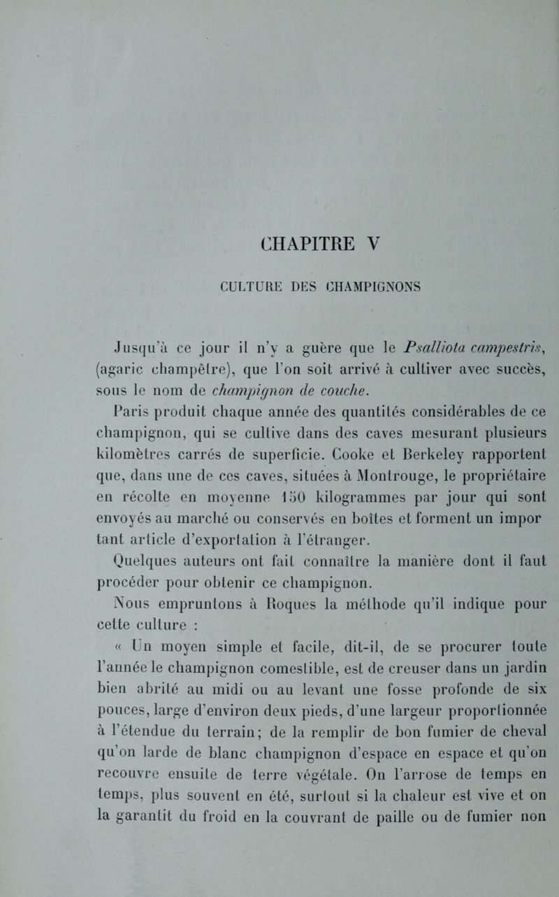 CULTURE DES CHAMPIGNONS Jusqu’à ce jour il n’y a guère que le Psalliota campestris, (agaric champêtre), que Ton soit arrivé à cultiver avec succès, sous le nom de champignon cle couche. Paris produit chaque année des quantités considérables de ce champignon, qui se cultive dans des caves mesurant plusieurs kilomètres carrés de superficie. Cooke et Berkeley rapportent que, dans une de ces caves, situées à Montrouge, le propriétaire en récolte en moyenne 150 kilogrammes par jour qui sont envoyés au marché ou conservés en boîtes et forment un impor tant article d’exportation à l’étranger. Quelques auteurs ont fait connaître la manière dont il faut procéder pour obtenir ce champignon. Nous empruntons à Roques la méthode qu’il indique pour cette culture : « Un moyen simple et facile, dit-il, de se procurer toute l’année le champignon comestible, est de creuser dans un jardin bien abrité au midi ou au levant une fosse profonde de six pouces, large d’environ deux pieds, d’une largeur proportionnée à l’étendue du terrain; de la remplir de bon fumier de cheval qu’on larde de blanc champignon d’espace en espace et qu’on recouvre ensuite de terre végétale. On l’arrose de temps en temps, plus souvent en été, surtout si la chaleur est vive et on la garantit du froid en la couvrant de paille ou de fumier non