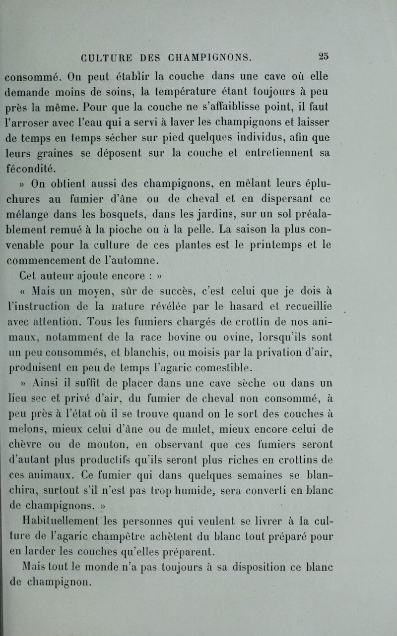 consommé. On peut établir la couche dans une cave où elle demande moins de soins, la température étant toujours à peu près la même. Pour que la couche ne s’affaiblisse point, il faut l’arroser avec l’eau qui a servi à laver les champignons et laisser de temps en temps sécher sur pied quelques individus, afin que leurs graines se déposent sur la couche et entretiennent sa fécondité. » On obtient aussi des champignons, en mêlant leurs éplu- chures au fumier d’âne ou de cheval et en dispersant ce mélange dans les bosquets, dans les jardins, sur un sol préala- blement remué à la pioche ou à la pelle. La saison la plus con- venable pour la culture de ces plantes est le printemps et le commencement de l’automne. Cet auteur ajoute encore : » « Mais un moyen, sûr de succès, c’est celui que je dois à l’instruction de la nature révélée par le hasard et recueillie avec attention. Tous les fumiers chargés de crottin de nos ani- maux, notamment de la race bovine ou ovine, lorsqu’ils sont un peu consommés, et blanchis, ou moisis par la privation d’air, produisent en peu de temps l’agaric comestible. » Ainsi il suffit de placer dans une cave sèche ou dans un lieu sec et privé d’air, du fumier de cheval non consommé, à peu près à l’état où il se trouve quand on le sort des couches à melons, mieux celui d’âne ou de mulet, mieux encore celui de chèvre ou de mouton, en observant que ces fumiers seront d’autant plus produel ifs qu’ils seront plus riches en crottins de ces animaux. Ce fumier qui dans quelques semaines se blan- chira, surtout s’il n’est pas trop humide, sera converti en blanc de champignons. » Habituellement les personnes qui veulent se livrer à la cul- ture de l’agaric champêtre achètent du blanc tout préparé pour en larder les couches qu’elles préparent. Mais tout le monde n’a pas toujours à sa disposition ce blanc de champignon.