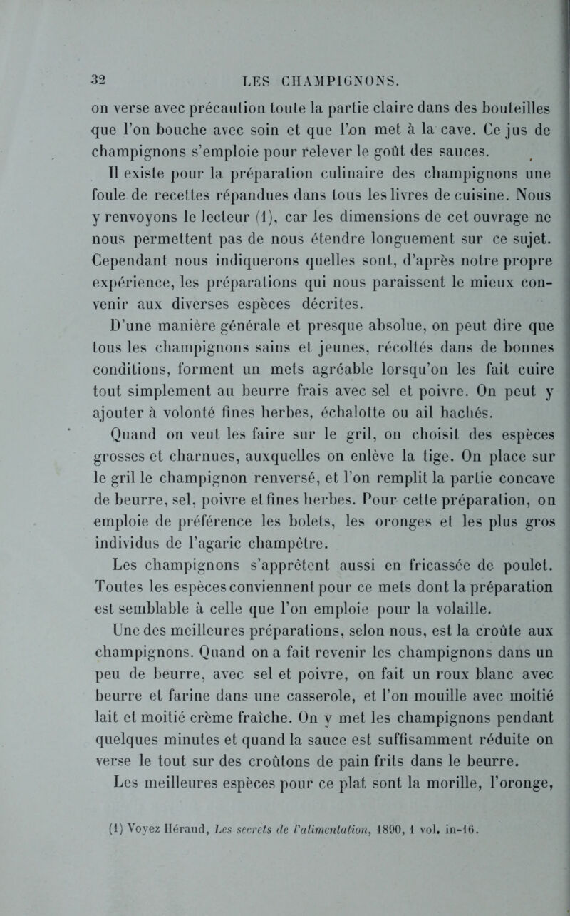 on verse avec précaution toute la partie claire dans des bouteilles que l’on bouche avec soin et que l’on met à la cave. Ce jus de champignons s’emploie pour relever le goût des sauces. Il existe pour la préparation culinaire des champignons une foule de recettes répandues dans tous les livres de cuisine. Nous y renvoyons le lecteur fl), car les dimensions de cet ouvrage ne nous permettent pas de nous étendre longuement sur ce sujet. Cependant nous indiquerons quelles sont, d’après notre propre expérience, les préparations qui nous paraissent le mieux con- venir aux diverses espèces décrites. D’une manière générale et presque absolue, on peut dire que tous les champignons sains et jeunes, récoltés dans de bonnes ] conditions, forment un mets agréable lorsqu’on les fait cuire tout simplement au beurre frais avec sel et poivre. On peut y ajouter à volonté fines herbes, échalotte ou ail hachés. Quand on veut les faire sur le gril, on choisit des espèces grosses et charnues, auxquelles on enlève la tige. On place sur le gril le champignon renversé, et l’on remplit la partie concave de beurre, sel, poivre et fines herbes. Pour cette préparation, on emploie de préférence les bolets, les oronges et les plus gros individus de l’agaric champêtre. Les champignons s’apprêtent aussi en fricassée de poulet. Toutes les espèces conviennent pour ce mets dont la préparation est semblable à celle que l'on emploie pour la volaille. Une des meilleures préparations, selon nous, est la croûte aux champignons. Quand on a fait revenir les champignons dans un peu de beurre, avec sel et poivre, on fait un roux blanc avec beurre et farine dans une casserole, et l’on mouille avec moitié lait et moitié crème fraîche. On y met les champignons pendant quelques minutes et quand la sauce est suffisamment réduite on verse le tout sur des croûtons de pain frits dans le beurre. Les meilleures espèces pour ce plat sont la morille, l’oronge, (1) Voyez Héraud, Les secrets de Valimentation, 1890, 1 vol. in-16.