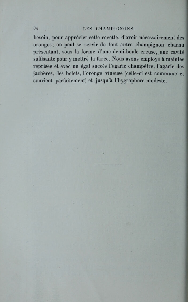 besoin, pour apprécier cette recette, d’avoir nécessairement des oronges; on peut se servir de tout autre champignon charnu présentant, sous la forme d’une demi-boule creuse, une cavité suffisante pour y mettre la farce. Nous avons employé à maintes reprises et avec un égal succès l’agaric champêtre, l’agaric des jachères, les bolets, l’oronge vineuse (celle-ci est commune et convient parfaitement) et jusqu’à l’hygrophore modeste.