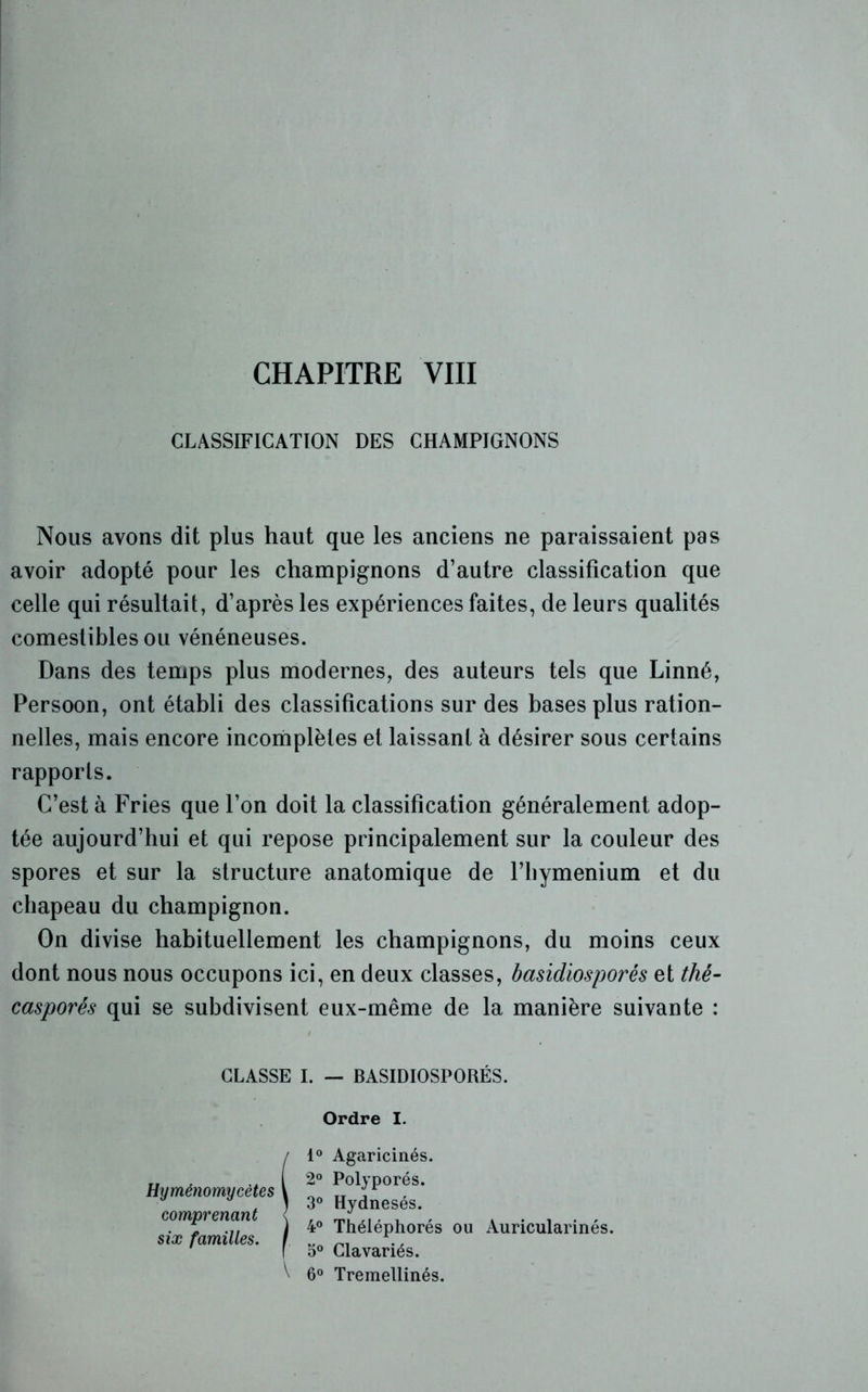 CLASSIFICATION DES CHAMPIGNONS Nous avons dit plus haut que les anciens ne paraissaient pas avoir adopté pour les champignons d’autre classification que celle qui résultait, d’après les expériences faites, de leurs qualités comestibles ou vénéneuses. Dans des temps plus modernes, des auteurs tels que Linné, Persoon, ont établi des classifications sur des bases plus ration- nelles, mais encore incomplètes et laissant à désirer sous certains rapports. C’est à Fries que l’on doit la classification généralement adop- tée aujourd’hui et qui repose principalement sur la couleur des spores et sur la structure anatomique de rbymenium et du chapeau du champignon. On divise habituellement les champignons, du moins ceux dont nous nous occupons ici, en deux classes, basidiosporés et thé- casporés qui se subdivisent eux-même de la manière suivante : CLASSE I. — BASIDIOSPORÉS. Ordre I. Hyménomycètes comprenant six familles. 1° Agaricinés 2° Polyporés. 3° Hydnesés. ) 4° Théléphorés f 5° Cia variés. ou Auricularinés. \ 6° Tremellinés.