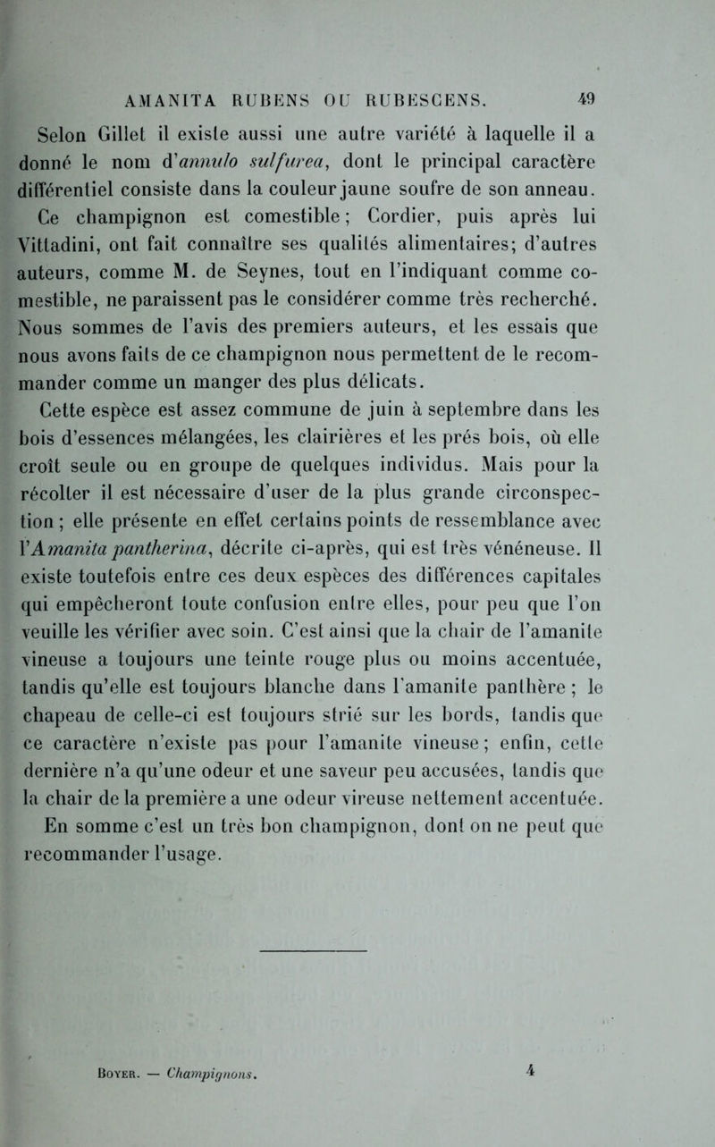 Selon Gillet il existe aussi une autre variété à laquelle il a donné le nom d'annulo sulfurea, dont le principal caractère différentiel consiste dans la couleur jaune soufre de son anneau. Ce champignon est comestible ; Cordier, puis après lui Vittadini, ont fait connaître ses qualités alimentaires; d’autres auteurs, comme M. de Seynes, tout en l’indiquant comme co- mestible, ne paraissent pas le considérer comme très recherché. Nous sommes de l’avis des premiers auteurs, et les essais que nous avons faits de ce champignon nous permettent de le recom- mander comme un manger des plus délicats. Cette espèce est assez commune de juin à septembre dans les bois d’essences mélangées, les clairières et les prés bois, où elle croît seule ou en groupe de quelques individus. Mais pour la récolter il est nécessaire d’user de la plus grande circonspec- tion ; elle présente en effet certains points de ressemblance avec 1 'Amanita pantherina, décrite ci-après, qui est très vénéneuse. 11 existe toutefois entre ces deux espèces des différences capitales qui empêcheront toute confusion entre elles, pour peu que l’on veuille les vérifier avec soin. C’est ainsi que la chair de l’amanite vineuse a toujours une teinte rouge plus ou moins accentuée, tandis qu’elle est toujours blanche dans l'amanite panthère ; le chapeau de celle-ci est toujours strié sur les bords, tandis que ce caractère n’existe pas pour l’amanite vineuse; enfin, cette dernière n’a qu’une odeur et une saveur peu accusées, tandis que la chair de la première a une odeur vireuse nettement accentuée. En somme c’est un très bon champignon, dont on ne peut que recommander l’usage. Boyer. — Champignons. 4
