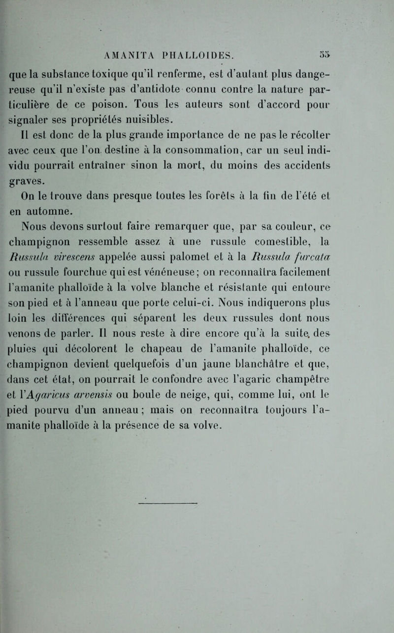 AMANIÏA PHALLOÏDES. 55 que la substance toxique qu’il renferme, est d’autant plus dange- reuse qu’il n’existe pas d’antidote connu contre la nature par- ticulière de ce poison. Tous les auteurs sont d’accord pour signaler ses propriétés nuisibles. Il est donc de la plus grande importance de ne pas le récolter avec ceux que l’on destine à la consommation, car un seul indi- vidu pourrait entraîner sinon la mort, du moins des accidents graves. On le trouve dans presque toutes les forêts à la tin de l’été et en automne. Nous devons surtout faire remarquer que, par sa couleur, ce champignon ressemble assez à une russule comestible, la Russula virescens appelée aussi palomet et à la Russula furcata ou russule fourchue qui est vénéneuse; on reconnaîtra facilement l’amanite phalloïde à la volve blanche et résistante qui entoure son pied et à l’anneau que porte celui-ci. Nous indiquerons plus loin les différences qui séparent les deux russules dont nous venons de parler. Il nous reste à dire encore qu’à la suite, des pluies qui décolorent le chapeau de l’amanite phalloïde, ce champignon devient quelquefois d’un jaune blanchâtre et que, dans cet état, on pourrait le confondre avec l’agaric champêtre et XAgaricus arvensis ou boule de neige, qui, comme lui, ont le pied pourvu d’un anneau ; mais on reconnaîtra toujours l’a- manite phalloïde à la présence de sa volve.