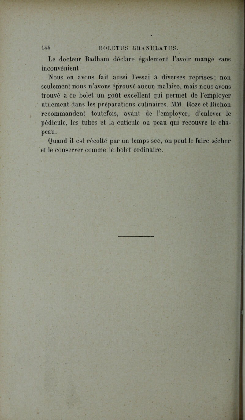 144 BOLETUS GRANULATUS. Le docteur Badham déclare également l’avoir mangé sans inconvénient. Nous en avons fait aussi l’essai à diverses reprises; non seulement nous n’avons éprouvé aucun malaise, mais nous avons trouvé à ce bolet un goût excellent qui permet de l'employer utilement dans les préparations culinaires. MM. Roze et Richon recommandent toutefois, avant de l’employer, d’enlever le pédicule, les tubes et la cuticule ou peau qui recouvre le cha- peau. Quand il est récolté par un temps sec, on peut le faire sécher et le conserver comme le bolet ordinaire.
