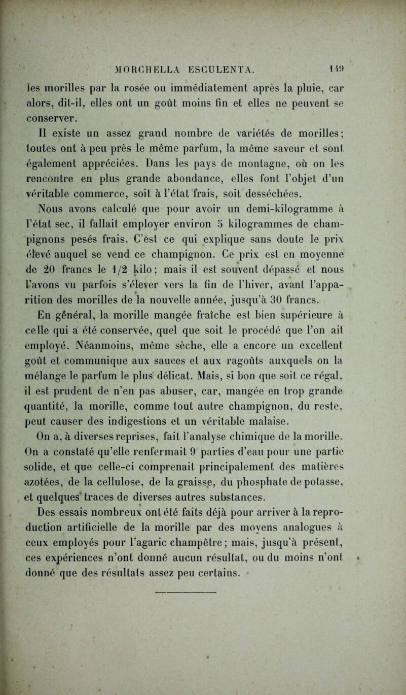 MORCHELLA ESGULENTA. 149 les morilles par la rosée ou immédiatement après la pluie, car alors, dit-il, elles ont un goût moins fin et elles ne peuvent se conserver. Il existe un assez grand nombre de variétés de morilles; toutes ont à peu près le même parfum, la même saveur et sont également appréciées. Dans les pays de montagne, où on les rencontre en plus grande abondance, elles font l’objet d’un véritable commerce, soit à l’état frais, soit desséchées. Nous avons calculé que pour avoir un demi-kilogramme à l’état sec, il fallait employer environ 5 kilogrammes de cham- pignons pesés frais. C’est ce qui explique sans doute le prix élevé auquel se vend ce champignon. Ce prix est en moyenne de 20 francs le 1 /2 kilo ; mais il est souvent dépassé et nous l’avons vu parfois s’élever vers la fin de l’hiver, avant l’appa- rition des morilles de la nouvelle année, jusqu’à 30 francs. En général, la morille mangée fraîche est bien supérieure à celle qui a été conservée, quel que soit le procédé que l’on ait employé. Néanmoins, même sèche, elle a encore un excellent goût et communique aux sauces et aux ragoûts auxquels on la mélange le parfum le plus délicat. Mais, si bon que soit ce régal, il est prudent de n’en pas abuser, car, mangée en trop grande quantité, la morille, comme tout autre champignon, du reste, peut causer des indigestions et un véritable malaise. On a, à diverses reprises, fait l’analyse chimique de la morille. On a constaté qu’elle renfermait 9 parties d’eau pour une partie solide, et que celle-ci comprenait principalement des matières azotées, de la cellulose, de la graisse, du phosphate de potasse, et quelques'traces de diverses autres substances. Des essais nombreux ont été faits déjà pour arriver à la repro- duction artificielle de la morille par des moyens analogues à ceux employés pour l’agaric champêtre; mais, jusqu’à présent, ces expériences n’ont donné aucun résultat, ou du moins n’ont donné que des résultats assez peu certains.