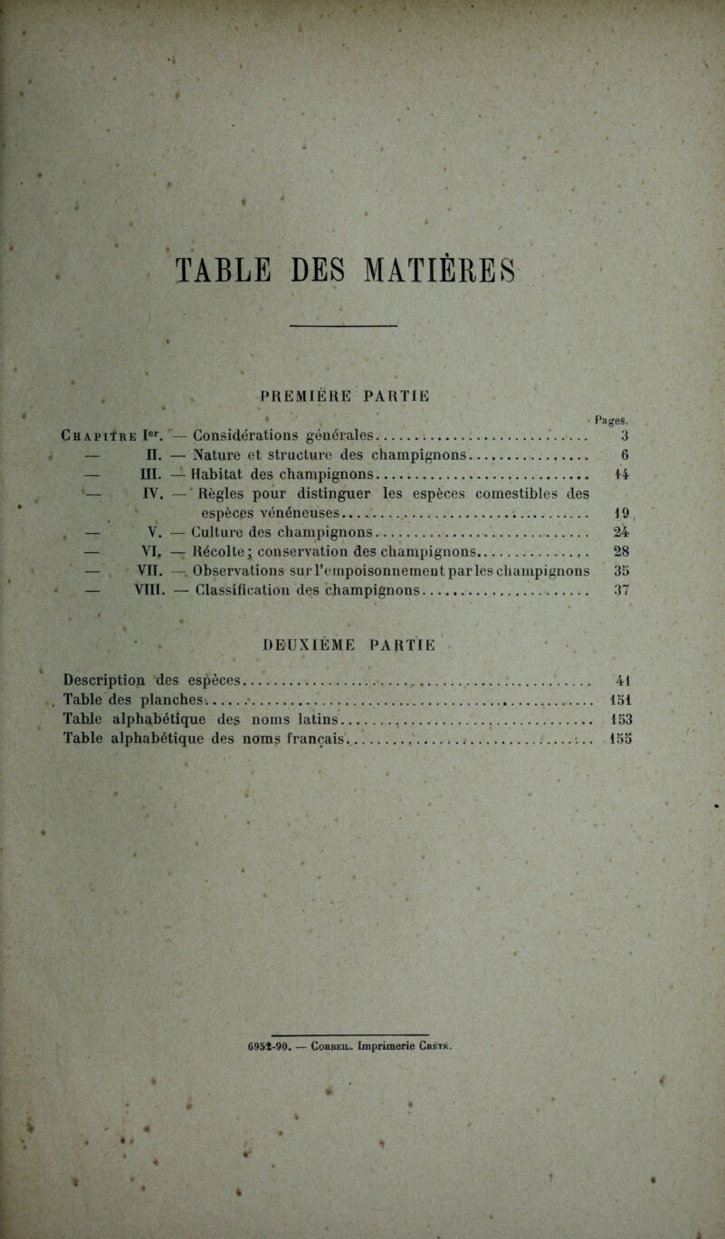 PREMIÈRE PARTIE Pages. Chapitre Ier. — Considérations générales 3 II. — Nature et structure des champignons 6 III. — Habitat des champignons 14 IV, — Règles pour distinguer les espèces comestibles des espèces vénéneuses 19 — V. — Culture des champignons 24 VI. — Récolte * conservation des champignons 28 — VII. — Observations sur l’empoisonnement parles champignons 35 — VTIT. — Classification des champignons 37 DEUXIÈME PARTIE Description des espèces 41 Table des planches. 151 Table alphabétique des noms latins 153 Table alphabétique des noms français. 155 6952-90. — Cobbeil. Imprimerie Crktk. %