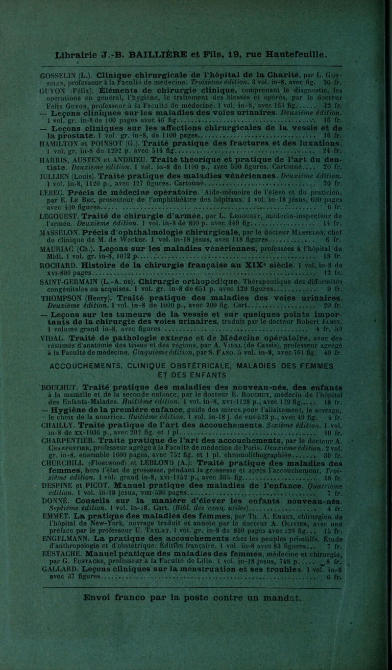 GOSSELIN (L.). Clinique chirurgicale de Thôpital de la Charité, par L. Gos- selin, professeur àla Faculté de médecine. Troisième édition. 3 vol. in-8, avec fig. 30 fr. GUYON (Félix). Éléments de chirurgie clinique, comprenant le diagnostic, les opérations en général, l’hygiène, le traitement des blessés et opérés, par le docteur Félix Guyon, professeur à la Faculté de médecine. 1 vol. in-8, avec 163 fig 12 fr. — Leçons cliniques sur les maladies des voies urinaires. Deuxième édition. 1 vol. gr. in-8 de 100 pages avec 46 fig 16 fr. — Leçons cliniques sur les affections chirurgicales de la vessie et de la prostate. 1 vol. gr. in-8, de 1100 pages 16 l'r. HAMILTON et POINSOT (G.). Traité pratique des fractures et des luxations. 1 vol. gr. in-8 de 1292 p. avec 514 fig 24 fr. HARRIS, AUSTEN et ANDRIEU. Traité théorique et pratique de l’art du den- tiste. Deuxième édition. 1 vol. in-8 de 1100 p., avec 500 figures. Cartonné..,. 20 fr. JULLIEN (Louis). Traité pratique des maladies vénériennes. Deuxième édition. 1 vol. in-8, 1120 p., avec 127 figures. Cartonné 20 fr. LF.BEC. Précis de médecine opératoire. Aide-mémoire de l’élève et du praticien, par E. Le Bec, prosecteur de l’amphithéâtre des hôpitaux. 1 vol. in-18 jésus, 600 pages avec 400 figures 0 fr. LEGOUEST. Traité de chirurgie d’armée, par L. Legouest, médecin-inspecteur de l’armée. Deuxième édition. 1 vol. in-8 de 800 p. avec 149 fig. 14 fr. MASSELON. Précis d’ophthalmologie chirurgicale, par le docteur Masselon, chel de clinique de M. de Wecker. 1 vol. in-13 jésus, avec 118 figures 6 fr. MAURIAC (Ch.). Leçons sur les maladies vénériennes, professées à l’hôpital du Midi. 1 vol. gr. in-8, 1072 p 18 fr. ROCHARD. Histoire de la chirurgie française au XIXe siècle. 1 vol. in-8 de xvi-800 pages . 12 fr. SAINT-GERMAIN (L.-A. de). Chirurgie orthopédique. Thérapeutique des difformités congénitales ou acquises. 1 vol. gr. in-8 de 651 p. avec 129 figures 9 fr. THOMPSON (Henry). Traité pratique des maladies des voies urinaires. Deuxième édition. 1 vol. in-8 de 1000 p.. avec 200 fig. Cart... 20 fr. — Leçons sur les tumeurs de la vessie et sur quelques points impor- tants de la chirurgie des voies urinaires, traduit par le docteur Robert Jamin. 1 volume grand in-8, avec figures 4 fr. 50 VIDAL. Traité de pathologie externe et de Médecine opératoire, avec des résumés d’anatomie des tissus et des régions, par A. Vidal (de Cassis), professeur agrégé à la Faculté de médecine. Cinquième édition, par S. Fano. 5 vol. in-8, avec 761 fig. 40 fr. ACCOUCHEMENTS, CLINIQUE OBSTÉTRICALE, MALADIES DES FEMMES ET DES ENFANTS BOUCHUT. Traité pratique des maladies des nouveau-nés, des enfants à la mamelle et de la seconde enfance, par le docteur E. Bouchut, médecin de l’hôpital des Enfants-Malades. Huitième édition. 1 vol. in-8, xvi-1128 p., avec 179 fig 18 l'r. — Hygiène de la première enfance, guide des mères pour l’allaitement, le sevrage, le choix de la nourrice. Huitième édition. 1 vol. in-18 j. de vm-523 p., avec 49 fig. 4 fr. CHA1LLY. Traité pratique de l’art des accouchements. Sixième édition. 1 vol. in-8 de xx-1036 p., avec 202 fig. et I pl 10 fr. CHARPENTIER. Traité pratique de l’art des accouchements, par le docteur A. Charpentier, professeur agrégé à la Faculté de médecine de Paris. Deuxième édition. 2 vol. gr. in-8, ensemble 1600 pages, avec 752 fig. et 1 pl. chromolithographiée 30 fr. CHURCHILL (Fleetwood) et LEBLOND (A.). Traité pratique des maladies des femmes, hors l’état de grossesse, pendant la grossesse et après l’accouchement. Troi- sième édition. 1 vol. grand in-8, xvi-ll52 p., avec 365 fig 18 fr. DESPINE et PICOT. Manuel pratique des maladiés de l’enfance. Quatrième édition. 1 vol. in-18 jésus, vm-596 pages 7 fr. DONNÉ. Conseils sur la manière d’élever les enfants nouveau-nés. Septième édition. 1 vol. in-18. Cart. (Bibl. des conr\. utiles) 4 fr. EMMET. La pratique des maladies des femmes, par Th. A. Emmet, chirurgien de l’hôpital de New-York, ouvrage traduit et annoté par le docteur A. Olivier, avec une préface par le professeur U. Trelat. 1 vol. gr. in-8 de 860 pages avec .'20 fig... 15 fr. ENGELMANN. La pratique des accouchements chez les peuples primitifs. Étude d’anthropologie et d’obstétrique. Édition française. I vol. in-8 avec 83 figures... 7 fr. EUSTACHE. Manuel pratique des maladies des femmes, médecine et chirurgie, par G. Eustache, professeur à la Faculté de Lille. 1 vol. in-18 jésus, 748 p w8 fr. GALLARD. Leçons cliniques sur la menstruation et ses troubles. 1 voL in-8 avec 37 figures G fr.