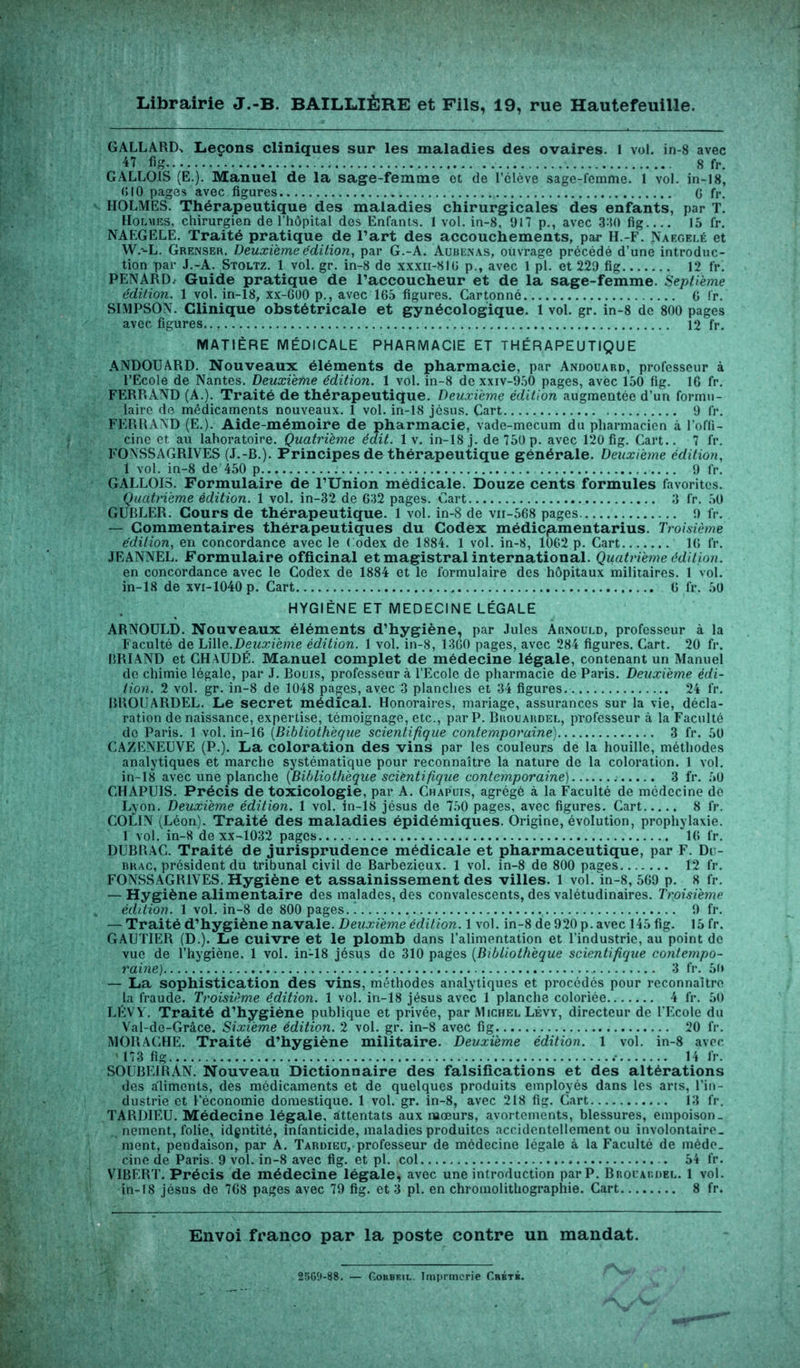 GALLAItfX Leçons cliniques sur les maladies des ovaires. 1 vol. in-S avec 47 fig 8 fr. GALLOIS (E.). Manuel de la sage-femme et de l’élève sage-femme. 1 vol. in-18, 610 pages avec figures G fr. HOLMES. Thérapeutique des maladies chirurgicales des enfants, par T. Holmes, chirurgien de l’hôpital des Enfants. 1 vol. in-8, 917 p., avec 3-10 fig 15 fr. NAEGELE. Traité pratique de l’art des accouchements, par H.-F. Naegelé et W.-L. Grenser. Deuxième édition, par G.-A. Aubenas, ouvrage précédé d’une introduc- tion par J.-A. Stoltz. 1 vol. gr. in-8 de xxxn-810 p., avec 1 pl. et 229 fig 12 fr. PENARD. Guide pratique de l’accoucheur et de la sage-femme. Septième édition. 1 vol. in-18, xx-6U0 p., avec 165 figures. Cartonné G fr. SIMPSON. Clinique obstétricale et gynécologique. 1 vol. gr. in-8 de 800 pages avec figures 12 fr. MATIÈRE MÉDICALE PHARMACIE ET THÉRAPEUTIQUE ANDOUARD. Nouveaux éléments de pharmacie, par Andouard, professeur à l’Ecole de Nantes. Deuxième édition. 1 vol. in-8 de xxiv-950 pages, avec 150 fig. 16 fr. FERRAND (A.). Traité de thérapeutique. Deuxieme édition augmentée d’un formu- laire de médicaments nouveaux. 1 vol. in-18 jésus. Cart 9 fr. FERRAND (E.). Aide-mémoire de pharmacie, vade-mecum du pharmacien à l’offi- cine et au laboratoire. Quatrième édit. 1 v. in-18 j. de 750 p. avec 120 fig. Cart.. 7 fr. FONSSAGRIVES (J.-B.). Principes de thérapeutique générale. Deuxieme édition, 1 vol. in-8 de 450 p 9 fr. GALLOIS. Formulaire de l’Union médicale. Douze cents formules favorites. Quatrième édition. 1 vol. in-32 de 632 pages. Cart 3 fr. 50 GUBLER. Cours de thérapeutique. 1 vol. in-8 de vn-568 pages 9 fr. — Commentaires thérapeutiques du Codex médicjamentarius. Troisième édition, en concordance avec le Codex de 1884. 1 vol. in-8, 1062 p. Cart IG fr. JEANNEL. Formulaire officinal et magistral international. Quatrième édition. en concordance avec le Codex de 1884 et le formulaire des hôpitaux militaires. 1 vol. in-18 de xvi-1040p. Cart G fr. 50 HYGIÈNE ET MEDECINE LÉGALE ARNOULD. Nouveaux éléments d’hygiène, par Jules Arnould, professeur à la Faculté de Lille.Deuxième édition. 1 vol. in-8, 1360 pages, avec 284 figures. Cart. 20 fr. BRIAND et CHAUDÉ. Manuel complet de médecine légale, contenant un Manuel de chimie légale, par J. Bouis, professeur à l’Ecole de pharmacie de Paris. Deuxieme édi- tion. 2 vol. gr. in-8 de 1048 pages, avec 3 planches et 34 figures 24 fr. BROUARDEL. Le secret médical. Honoraires, mariage, assurances sur la vie, décla- ration de naissance, expertise, témoignage, etc., par P. Brouardel, professeur à la Faculté de Paris. 1 vol. in-16 (Bibliothèque scientifique contemporaine) 3 fr. 50 CAZENEUVE (P.). La coloration des vins par les couleurs de la houille, méthodes analytiques et marche systématique pour reconnaître la nature de la coloration. 1 vol. in-18 avec une planche (Bibliothèque scientifique contemporaine) 3 fr. 50 CHAPU1S. Précis de toxicologie, par A. Chapuis, agrégé à la Faculté de médecine de Lyon. Deuxième édition. 1 vol. in-18 jésus de 750 pages, avec figures. Cart 8 fr. COLIN (Léon). Traité des maladies épidémiques. Origine, évolution, prophylaxie. 1 vol. in-8 de xx-1032 pages IG fr. DUBRAC. Traité de jurisprudence médicale et pharmaceutique, par F. Di - brac, président du tribunal civil de Barbezieux. 1 vol. in-8 de 800 pages 12 fr. FONSSAGRIVES. Hygiène et assainissement des villes. 1 vol. in-8, 569 p. 8 fr. — Hygiène alimentaire des malades, des convalescents, des valétudinaires. Troisième édition. 1 vol. in-8 de 800 pages. ) 9 fr. — Traité d’hygiène navale. Deuxième édition. 1 vol. in-8 de 920 p. avec 145 fig. 15 fr. GAUTIER (D.). Le cuivre et le plomb dans l’alimentation et l’industrie, au point de vue de l’hygiène. 1 vol. in-18 jésus de 310 pages (Bibliothèque scientifique contempo- raine) 3 fr. 50 — La sophistication des vins, méthodes analytiques et procédés pour reconnaître la fraude. Troisième édition. 1 vol. in-18 jésus avec 1 planche coloriée 4 fr. 50 LÉVY. Traité d’hygiéne publique et privée, par Michel Lévy, directeur de l'Ecole du Val-de-Grâce. Sixième édition. 2 vol. gr. in-8 avec fig 20 fr. MORACHE. Traité d’hygiène militaire. Deuxième édition. 1 vol. in-8 avec 173 fig 14 fr. SOUBEIRAN. Nouveau Dictionnaire des falsifications et des altérations des aliments, des médicaments et de quelques produits employés dans les arts, l’in- dustrie et l’économie domestique. 1 vol. gr. in-8, avec 218 fig. Cart 13 fr. TARDIEU. Médecine légale, attentats aux mœurs, avortements, blessures, empoison- nement, folie, idgntité, infanticide, maladies produites accidentellement ou involontaire- ment, pendaison, par A. Tardieu,.professeur de médecine légale à la Faculté de méde- cine de Paris. 9 vol. in-8 avec fig. et pl. col 54 fr. VIBERT. Précis de médecine légale, avec une introduction par P. Brouardel. 1 vol. in-18 jésus de 768 pages avec 79 fig. et 3 pl. en chromolithographie. Cart 8 fr. Envoi franco par la poste contre un mandat. 2560-88. — C.oitBKiL. Imprmerie Crète. - V ''•