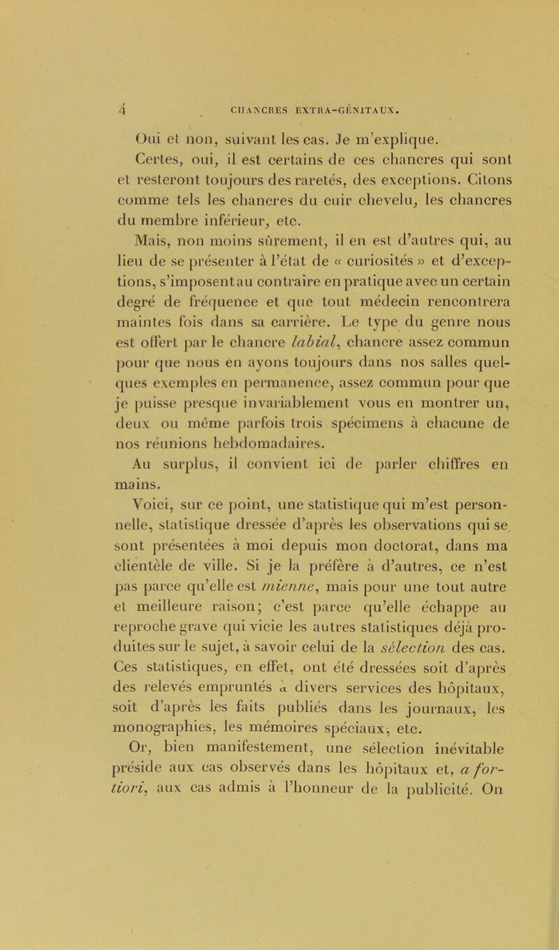 Oui et non, suivant les cas. Je m’explique. Certes, oui, il est certains de ces chancres qui sonl et resteront toujours des raretes, des exceptions. Citons comme tels les chancres du cuir chevelu, les chancres du membre inferieur, etc. Mais, non moins surement, il en est d’autres qui, au lieu de se presenter a l’etat de « curiosites » et d’excep- tions, s’imposentau contraire en pratique avec un certain degre de frequence et que tout medecin rencontrera main les fois dans sa carriere. Le type du genre nous est ofl'ert par le chancre labial, chancre assez commun pour que nous en ayons toujours dans nos salles quel- ques exemples en permanence, assez commun pour que je puisse presque invariablement vous en montrer un, deux ou meme parfois trois specimens a clnicune de nos reunions hebdomadaires. Au surplus, il convient ici de parler chiffres en mains. Voici, sur ce point, une statistique qui m’est person- nelle, statistique dressee d’apres les observations qui se sont presentees a moi depuis mon doctorat, dans ma clientele de ville. Si je la prefere a d’autres, ce n’est pas parce qu’elle est mienne, mais pour une tout autre et meilleure raison; c’est parce qu’elle echappe au reproche grave quivicie les autres statistiques deja pro- duites sur le sujet, a savoir celui de la selection des cas. Ces statistiques, en effet, ont ete dressees soit d’apres des releves empruntes a divers services des hopitaux, soit d’apres les faits publies dans les journaux, les monographies, les memoires speciaux, etc. Or, bien manifestement, une selection inevitable preside aux cas observes dans les hopitaux et, a for- tiori, aux cas admis a l’honneur de la publicite. On