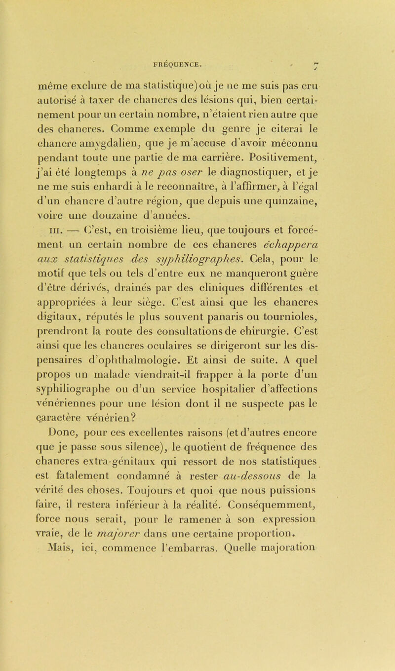 meme exclure de rna statistique)ou je ue me sais pas era autorise a taxer de chancres des lesions qui, bien certai- nement pourun certain nombre, n’etaient rien autre que des chancres. Comme exemple du genre je citerai le chancre amygdalien, que je m’accuse d’avoir meconnu pendant toute une partie de ma carriere. Positivement, j’ai ete longtemps a ne pas oser le diagnostiquer, et je ne me suis enhardi a le reconnaitre, a l’affirmer, a l’egal d’un chancre d’autre region, que depuis une quinzaine, voire une douzaine d’annees. in. — (Test, en troisieme lieu, que toujours et force- ment un certain nombre de ces chancres echappera aux statistiques des syphiliographes. Cela, pour le motif que tels ou tels d’entre eux ne manqueront guere d’etre derives, draines par des clinicjues diflerentes et appropriees a leur siege. C’est ainsi que les chancres digitaux, reputes le plus souvent panaris ou tournioles, prendront la route des consultations de chirurgie. G’est ainsi que les chancres oculaires se dirigeront sur les dis- pensaires d’ophlhalmologie. Et ainsi de suite. A quel propos un malade viendrait-il frapper a la porte d’un syphiliographe ou d’un service hospitalier d’affections veneriennes pour une lesion dont il ne suspecte pas le caractere venerien? Done, pour ces excellentes raisons (etd’autres encore que je passe sous silence), le quotient de frequence des chancres extra-genitaux qui ressort de nos statistiques est fatalement condamne a rester au-dessous de la verite des choses. Toujours et quoi que nous puissions faire, il restera inferieur a la realite. Consec[uemment, force nous serait, pour le ramener a son expression vraie, de le majorer dans une certaine proportion. Mais, ici, commence l’embarras. Quelle majoration