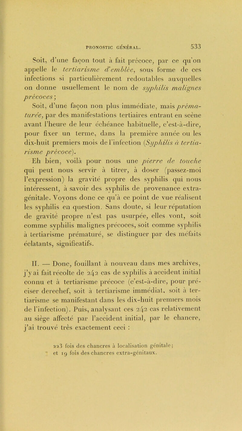 Soit, d’une facon tout a fail precoce, par ce qu’on appelle le tertiarisme d’emblee, sous forme de ces infections si particulierement redoutables auxquelles on donne usuellement le nom de syphilis malignes precoces; Soit, d’une facon non plus immediate, maisprema- ture’e, par des manifestations tertiaires entrant en scene avant 1’heure de leur echeance habituelle, c’est-a-dire, pour fixer un terme, dans la premiere annee ou les dix-huit premiers mois del’infection (,Syphilis a tertia- risme precoce). Eh bien, voila pour nous une pierre de touche qui peut nous servir a titrer, a doser (passez-moi l’expression) la gravite propre des syphilis qui nous interessent, a savoir des syphilis de provenance extra- genitale. Yoyons done ce qu’a ce point de vue realisent les syphilis en question. Sans doute, si leur reputation de gravite propre n’est pas usurpee, elles vont, soit comme syphilis malignes precoces, soit comme syphilis a tertiarisme premature, se distinguer par des mefaits eclatants, significatifs. II. — Done, fouillant a nouveau dans mes archives, j’y ai faitrecolte de il\2 cas de syphilis a accident initial connu et a tertiarisme precoce (c’est-a-dire, pour pre- ciser derechef, soit a tertiarisme immediat. soil a ter- tiarisme se manifestant dans les dix-huit premiers mois de l’infection). Puis, analysant ces 242 cas relativement au siege alfecte par l’accident initial, par le chancre, j’ai trouve tres exactement ceci : 223 fois des chancres a localisation genitale; et 19 fois des chancres extra-g^nilaux.