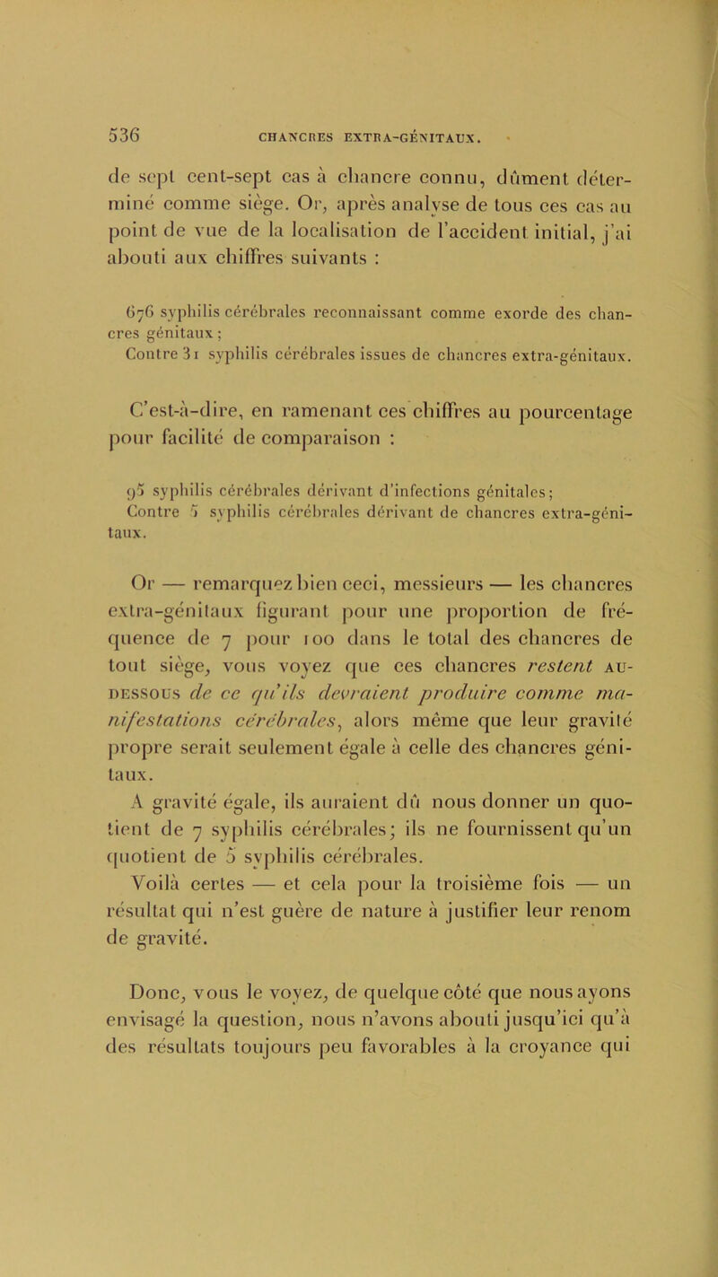 de sept cent-sept cas a chancre connu, dAment deter- mine comme siege. Or, apres analyse de tous ces cas an point de vne de la localisation de l’accident initial, j’ai abouti aux chifFres suivants : G76 syphilis cerebrales reconnaissant comme exorde des chan- cres genitaux; Contre3i syphilis cerebrales issues de chancres extra-genitaux. C’est-a-dire, en ramenant ces chifFres an ponrcentage pour facilite de comparaison : p5 syphilis cerebrales derivant d’infections genitales; Contre > syphilis cerebrales derivant de chancres extra-geni- taux. Or — remarquezbien ceci, messieurs — les chancres extra-genitaux figurant pour line proportion de fre- quence de 7 pour roo dans le total des chancres de tout siege, vous voyez que ces chancres restent au- dessous cle ce quils devrclient produire comme ma- nifestations cerebrales, alors meme que leur gravite propre serait seulement egale a celle des chancres geni- taux. A gravite egale, ils auraient du nous donner un quo- tient de 7 syphilis cerebrales; ils ne fournissenl qu’un quotient de 5 syphilis cerebrales. Voila certes — et cela pour la troisieme fois — un resultat qui n’est guere de nature a justifier leur renom de gravite. Done, vous le voyez, de quelquecote cjue nousayons envisage la question, nous n’avons abouti jusqu’ici qu’a des resultats toujours peu favorables a la croyance qui