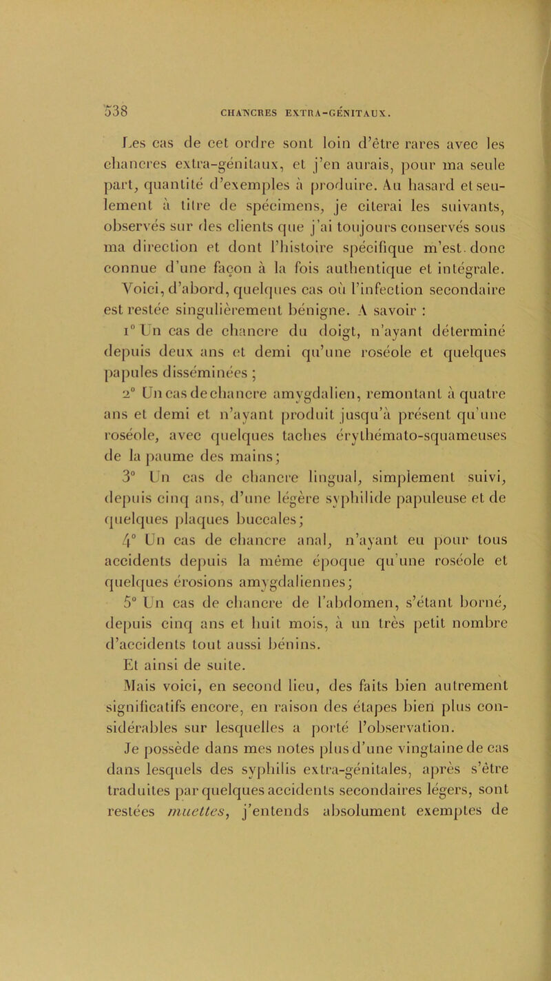 Ues cas de cet ordre sont loin d’etre rares avec les chancres extra-genitaux, el j’en aurais, pour ma seule part, quantite d’exemples a produire. Au hasard et sett- lement a tilre de specimens, je cilerai les suivants, observes sur des clients que j’ai toujours conserves sous ma direction et dont l’histoire specifique m’est.donc connue d une facon a la fois authentique et integrate. Voici, d’abord, quelques cas on I’infection secondaire estrestee singulierement benigne. A savoir : i° Un cas de chancre du doigt, n’ayant determine depuis deux ans et demi qu’une roseole et quelques papules disseminees; ■2° Un cas dechancre amvgdalien, remontant a quatre ans et demi et n’ayant produit jusqu’a present qu’une roseole, avec quelques laches erythemato-squameuses de la paume des mains; 3° Un cas de chancre lingual, simplement suivi, depuis cinq ans, d’une legere syphilide papuleuse et de quelques plaques buccales; 4° Un cas de chancre anal, n’ayant eu pour tous accidents depuis la meme epoque qu’une roseole et quelques erosions amygdaliennes; 5° Un cas de chancre de I’abdomen, s’etant borne, depuis cincj ans et liuit mois, a un Ires petit nombre d’accidenls tout aussi benins. El ainsi de suite. Mais voici, en second lieu, des faits bien aulrement significatifs encore, en raison des etapes bien plus con- siderables sur lesquelles a porte l’observation. Je possede dans mes notes plus d’une vingtainede cas dans lesquels des syphilis extra-genitales, apres s’etre traduites par quelques accidents secondaires legers, sont restees muettes, j’entends absolument exemptes de