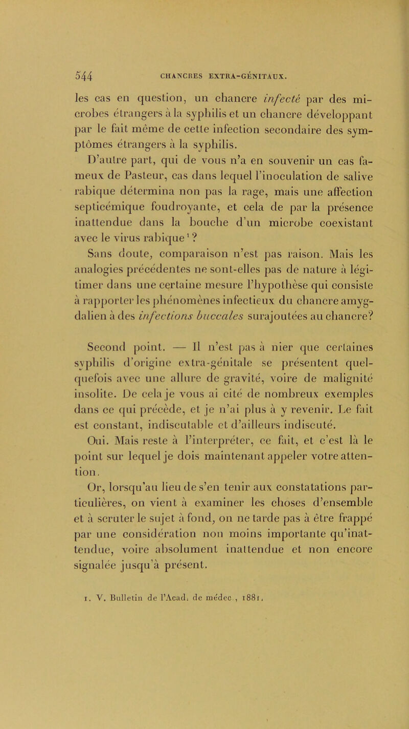 ]es cas en question, un chancre infecte par des mi- crobes etrangersala syphilis et un chancre developpant par le fait meme de cette infection secondaire des sym- ptomes etrangers a la syphilis. D’aulre part, qui de vous n’a en souvenir un cas fa- meux de Pasteur, cas dans lequel l’inoculation de salive rabique determina non pas la rage, mais une affection septicemique foudroyante, et cela de par la presence inattendue dans la bouclie d un microbe coexistant avec le virus rabique1 ? Sans doute, comparaison n’est pas raison. Mais les analogies precedentes nesonl-elles pas de nature a legi- timer dans une certaine mesure l’hypothese qui consisle a rapporter les phenomenes infectieux du chancre amyg- dalien a des infections buccales surajoutees au chancre? Second point. — 11 n’est pas a nier que cerlaines syphilis d’origine extra-genitale se presentent quel- quefois avec une allure de gravite, voire de malignite insolite. De celaje vous ai cite de nombreux exemples dans ce qui precede, et je n’ai plus a y revenir. Le fait est constant, indiscutable et d’ailleurs indiscute. Oui. Mais resle a l’interpreter, ce fait, et c’est la le point sur lequel je dois maintenant appeler votre atten- tion. Or, lorsqu’au lieudes’en tenir aux constatations par- ticulieres, on vient a examiner les choses d’ensemble et a scruter le sujet a fond, on ne tarde pas a etre frappe par une consideration non moins importante qu’inat- tendue, voire absolument inattendue et non encore signalee jusqu'a present. I. V. Bulletin de l’Acadi de medec., 188f.