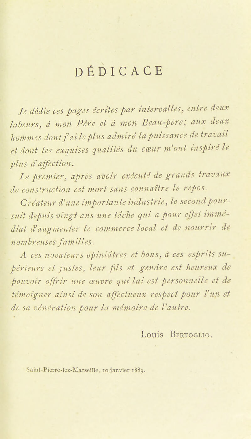 DÉDICACE Je dédie ces pages écrites par intervalles, entre deux labeurs, à mon Père et à mon Beau-père; aux deux hommes dont faite plus admiré la puissance de travail et dont les exquises qualités du cœur m'ont inspiré le plus d'affection. Le premier, après avoir exécuté de grands travaux de construction est mort sans connaître le repos. Créateur d'une importante industrie, le second pour- suit depuis vingt ans une tâche qui a pour ejjet immé- diat d'augmenter le commerce local et de nourrir de o nombreuses familles. A ces novateurs opiniâtres et bons, à ces esprits su- périeurs et justes, leur fils et gendre est heureux de pouvoir offrir une œuvre qui lui est personnelle et de témoigner ainsi de son affectueux respect pour l'un et de sa vénération pour la mémoire de Vautre. Louis Bertoglio. Saint-Pierre-lez-Marseille, lo janvier 1889.