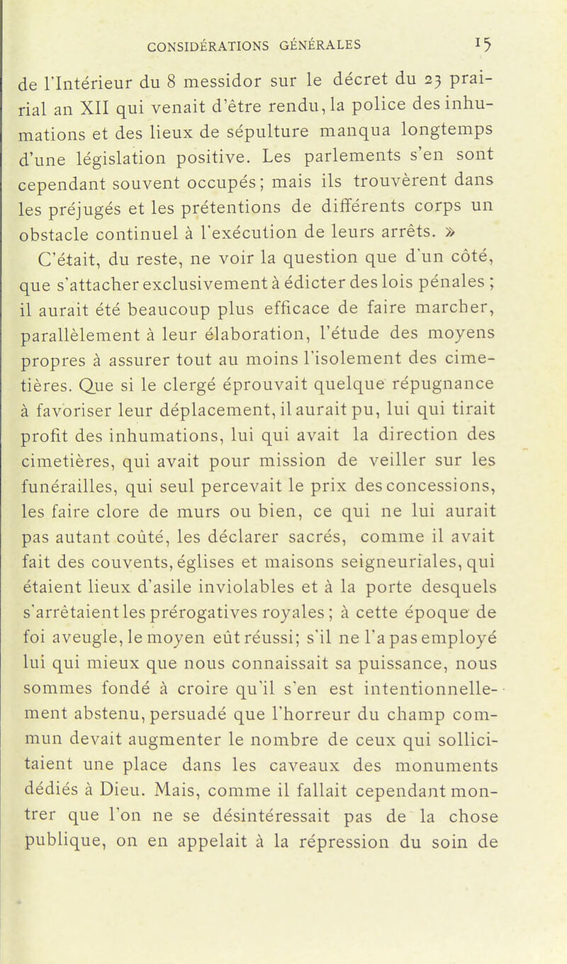 de l'Intérieur du 8 messidor sur le décret du 23 prai- rial an XII qui venait d'être rendu, la police des inhu- mations et des lieux de sépulture manqua longtemps d'une législation positive. Les parlements s'en sont cependant souvent occupés; mais ils trouvèrent dans les préjugés et les prétentions de différents corps un obstacle continuel à l'exécution de leurs arrêts. » C'était, du reste, ne voir la question que d'un côté, que s'attacher exclusivement à édicter des lois pénales ; il aurait été beaucoup plus efficace de faire marcher, parallèlement à leur élaboration, l'étude des moyens propres à assurer tout au moins l'isolement des cime- tières. Que si le clergé éprouvait quelque répugnance à favoriser leur déplacement, il aurait pu, lui qui tirait profit des inhumations, lui qui avait la direction des cimetières, qui avait pour mission de veiller sur les funérailles, qui seul percevait le prix des concessions, les faire clore de murs ou bien, ce qui ne lui aurait pas autant coûté, les déclarer sacrés, comme il avait fait des couvents, églises et maisons seigneuriales, qui étaient lieux d'asile inviolables et à la porte desquels s'arrêtaient les prérogatives royales; à cette époque de foi aveugle, le moyen eût réussi; s'il ne l'a pas employé lui qui mieux que nous connaissait sa puissance, nous sommes fondé à croire qu'il s'en est intentionnelle- ment abstenu, persuadé que l'horreur du champ com- mun devait augmenter le nombre de ceux qui sollici- taient une place dans les caveaux des monuments dédiés à Dieu. Mais, comme il fallait cependant mon- trer que l'on ne se désintéressait pas de la chose publique, on en appelait à la répression du soin de