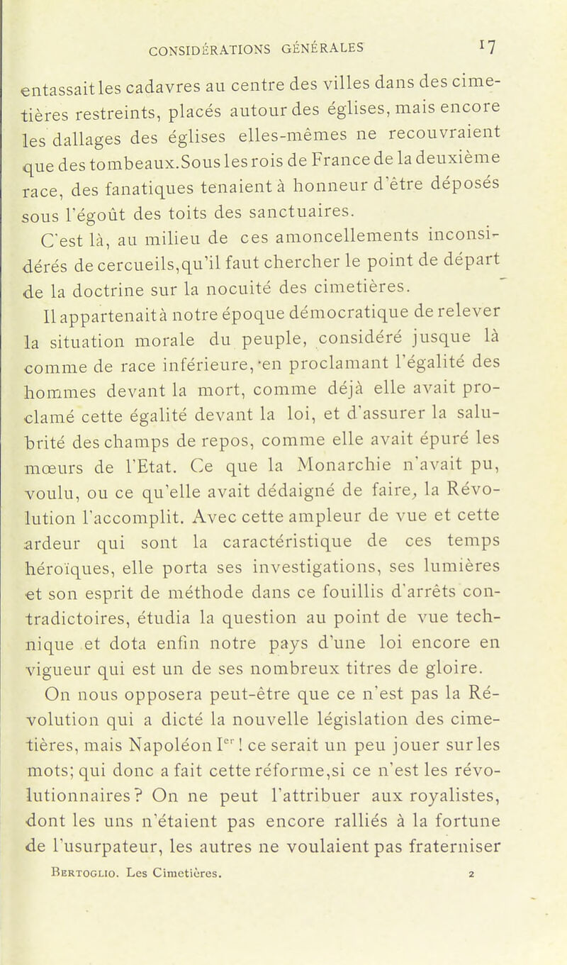 entassait les cadavres au centre des villes dans des cime- tières restreints, placés autour des églises, mais encore les dallages des églises elles-mêmes ne recouvraient que des tombeaux.Sous les rois de France de la deuxième race, des fanatiques tenaient à honneur d être déposés sous régoût des toits des sanctuaires. C'est là, au milieu de ces amoncellements inconsi- dérés de cercueils,qu'il faut chercher le point de départ de la doctrine sur la nocuité des cimetières. Il appartenait à notre époque démocratique de relever la situation morale du peuple, considéré jusque là comme de race inférieure,-en proclamant l'égalité des hommes devant la mort, comme déjà elle avait pro- clamé cette égalité devant la loi, et d'assurer la salu- brité des champs de repos, comme elle avait épuré les mœurs de l'Etat. Ce que la Monarchie n'avait pu, voulu, ou ce qu'elle avait dédaigné de faire^ la Révo- lution l'accomplit. Avec cette ampleur de vue et cette ardeur qui sont la caractéristique de ces temps héroïques, elle porta ses investigations, ses lumières et son esprit de méthode dans ce fouillis d'arrêts con- tradictoires, étudia la question au point de vue tech- nique et dota enfin notre pays d'une loi encore en vigueur qui est un de ses nombreux titres de gloire. On nous opposera peut-être que ce n'est pas la Ré- volution qui a dicté la nouvelle législation des cime- tières, mais Napoléon ! ce serait un peu jouer sur les mots; qui donc a fait cette réforme,si ce n'est les révo- lutionnaires? On ne peut l'attribuer aux royalistes, ■dont les uns n'étaient pas encore ralliés à la fortune de l'usurpateur, les autres ne voulaient pas fraterniser Bertoglio. Les Cimetières. 2