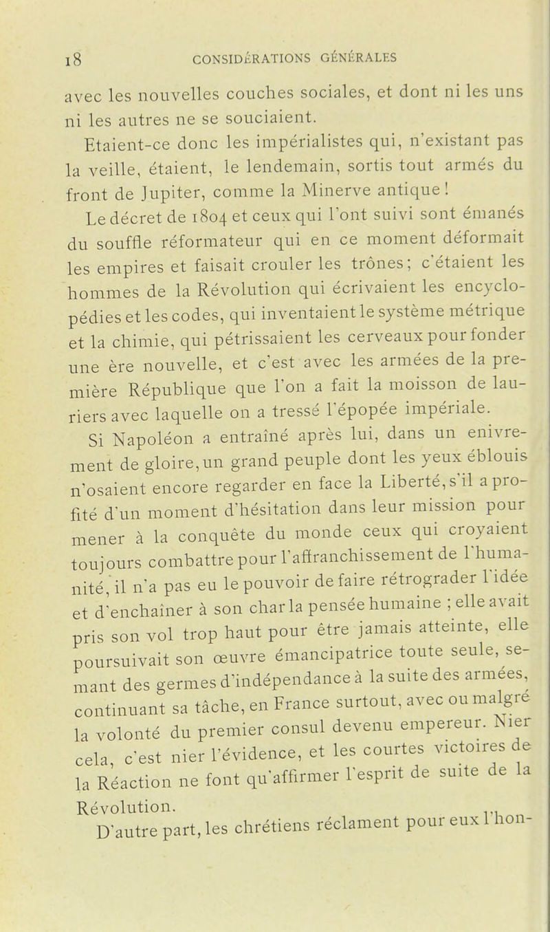 avec les nouvelles couches sociales, et dont ni les uns ni les autres ne se souciaient. Etaient-ce donc les impérialistes qui, n'existant pas la veille, étaient, le lendemain, sortis tout armés du front de Jupiter, comme la Minerve antique! Le décret de 1804 et ceux qui 1 ont suivi sont émanés du souffle réformateur qui en ce moment déformait les empires et faisait crouler les trônes; c'étaient les hommes de la Révolution qui écrivaient les encyclo- pédies et les codes, qui inventaient le système métrique et la chimie, qui pétrissaient les cerveaux pour fonder une ère nouvelle, et c'est avec les armées de la pre- mière République que l'on a fait la moisson de lau- riers avec laquelle on a tressé 1 épopée impériale. Si Napoléon a entraîné après lui, dans un enivre- ment de gloire, un grand peuple dont les yeux éblouis n'osaient encore regarder en face la Liberté, s'il a pro- fité d'un moment d'hésitation dans leur mission pour mener à la conquête du monde ceux qui croyaient toujours combattre pour l'affranchissement de l'huma- nité, il n'a pas eu le pouvoir défaire rétrograder Lidée et d'enchaîner à son char la pensée humaine ; elle avait pris son vol trop haut pour être jamais atteinte, elle poursuivait son œuvre émancipatrice toute seule, se- mant des germes d'indépendance à la suite des armées, continuant sa tâche, en France surtout, avec ou maigre la volonté du premier consul devenu empereur. Nier cela c'est nier l'évidence, et les courtes victoires de la Réaction ne font qu'affirmer l'esprit de suite de la Révolution. D'autre part, les chrétiens réclament pour eux Ihon-