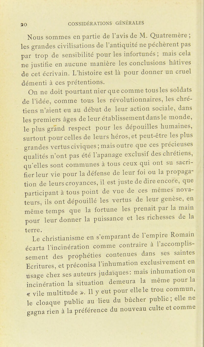 Nous sommes en partie de l'avis de M. Quatremère ; les grandes civilisations de l'antiquité ne péchèrent pas par trop de sensibilité pour les infortunés ; mais cela ne justifie en aucune manière les conclusions hâtives de cet écrivain. L'histoire est là pour donner un cruel démenti à ces prétentions. On ne doit pourtant nier que comme tous les soldats de l'idée, comme tous les révolutionnaires, les chré- tiens n'aient eu au début de leur action sociale, dans les premiers âges de leur établissement dans le monde, le plus grand respect pour les dépouilles humaines, surtout pour celles de leurs héros, et peut-être les plus grandes vertus civiques; mais outre que ces précieuses qualités n'ont pas été l'apanage exclusif des chrétiens, qu'elles sont communes à tous ceux qui ont su sacri- fier leur vie pour la défense de leur foi ou la propaga- tion de leurs croyances, il est juste de dire encore, que participant à tous point de vue de ces mêmes nova- teurs, ils ont dépouillé les vertus de leur genèse, en même temps que la fortune les prenait par la main pour leur donner la puissance et les richesses de la terre Le'christianisme en s'emparant de l'empire Romain écarta l'incinération comme contraire à l'accomphs- sement des prophéties contenues dans ses saintes Ecritures, et préconisa l'inhumation exclusivement en usage chez ses auteurs judaïques: mais inhumation ou incinération la situation demeura la même pour la « vile multitude ». Il y eut pour elle le trou commun, le cloaque public au lieu du bûcher public ; elle ne gagna rien à la préférence du nouveau culte et comme