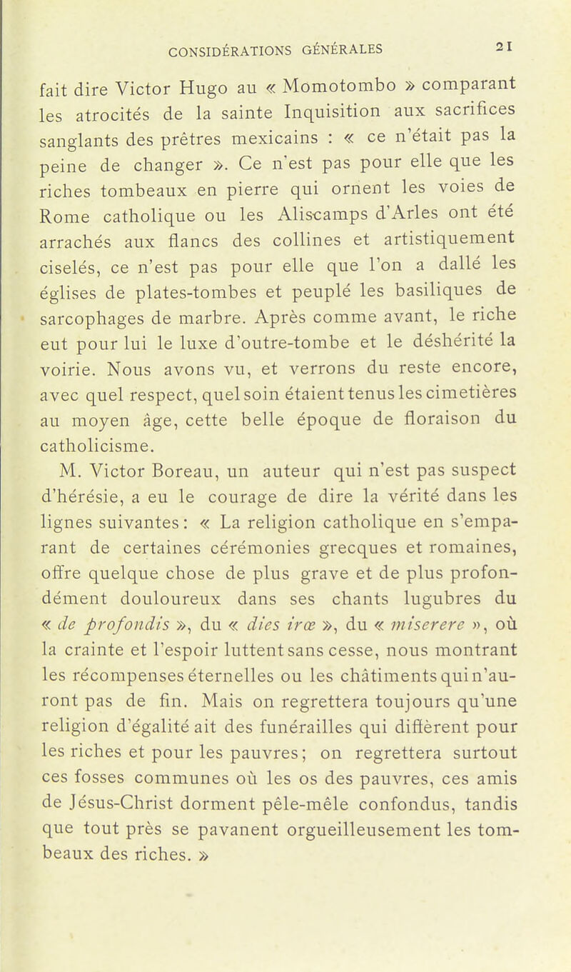 fait dire Victor Hugo au « Momotombo » comparant les atrocités de la sainte Inquisition aux sacrifices sanglants des prêtres mexicains : « ce n'était pas la peine de changer ». Ce n'est pas pour elle que les riches tombeaux en pierre qui ornent les voies de Rome catholique ou les Aliscamps d'Arles ont été arrachés aux flancs des collines et artistiquement ciselés, ce n'est pas pour elle que l'on a dallé les églises de plates-tombes et peuplé les basiliques de sarcophages de marbre. Après comme avant, le riche eut pour lui le luxe d'outre-tombe et le déshérité la voirie. Nous avons vu, et verrons du reste encore, avec quel respect, quel soin étaient tenus les cimetières au moyen âge, cette belle époque de floraison du catholicisme. M. Victor Boreau, un auteur qui n'est pas suspect d'hérésie, a eu le courage de dire la vérité dans les lignes suivantes : « La religion catholique en s'empa- rant de certaines cérémonies grecques et romaines, offre quelque chose de plus grave et de plus profon- dément douloureux dans ses chants lugubres du « de profondis », du « dies irœ », du « miserere », où la crainte et l'espoir luttent sans cesse, nous montrant les récompenses éternelles ou les châtiments qui n'au- ront pas de fin. Mais on regrettera toujours qu'une religion d'égalité ait des funérailles qui diffèrent pour les riches et pour les pauvres; on regrettera surtout ces fosses communes où les os des pauvres, ces amis de Jésus-Christ dorment pêle-mêle confondus, tandis que tout près se pavanent orgueilleusement les tom- beaux des riches. »