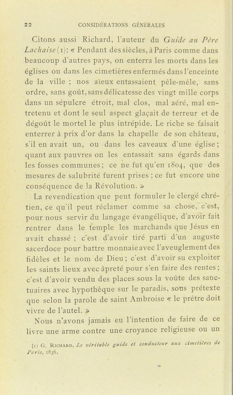 Citons aussi Richard, l'auteur du Guide au Père Lâcha i se [i]: « Pendant des siècles, à Paris comme dans beaucoup d'autres pays, on enterra les morts dans les églises ou dans les cimetières enfermés dans l'enceinte de la ville ; nos aïeux entassaient pêle-mêle, sans ordre, sans goût, sans délicatesse des vingt mille corps dans un sépulcre étroit, mal clos, mal aéré, mal en- tretenu et dont le seul aspect glaçait de terreur et de dégoût le mortel le plus intrépide. Le riche se faisait enterrer à prix d'or dans la chapelle de son château, sil en avait un, ou dans les caveaux d'une église; quant aux pauvres on les entassait sans égards dans les fosses communes; ce ne fut qu'en 1804, que des mesures de salubrité furent prises ; ce fut encore une conséquence de la Révolution. » La revendication que peut formuler le clergé chré- tien, ce qu'il peut réclamer comme sa chose, c'est, pour nous servir du langage évangélique, d'avoir fait rentrer dans le temple les marchands que Jésus en avait chassé ; c'est d'avoir tiré parti d'un auguste sacerdoce pour battre monnaie avec l'aveuglement des fidèles et le nom de Dieu ; c'est d'avoir su exploiter les saints lieux avec âpreté pour s'en faire des rentes ; c'est d'avoir vendu des places sous la voûte des sanc- tuaires avec hypothèque sur le paradis, sous prétexte que selon la parole de saint Ambroise « le prêtre doit vivre de l'autel. » Nous n'avons jamais eu l'intention de faire de ce livre une arme contre une croyance religieuse ou un (i) G. Richard, Le véritable guide et conducteur aux cimetières de Paris, 1836.