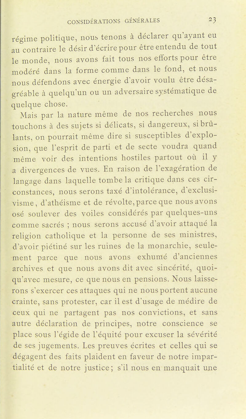 régime politique, nous tenons à déclarer qu'ayant eu au contraire le désir d'écrire pour être entendu de tout le monde, nous avons fait tous nos efforts pour être modéré dans la forme comme dans le fond, et nous nous défendons avec énergie d'avoir voulu être désa- gréable à quelqu'un ou un adversaire systématique de quelque chose. Mais par la nature même de nos recherches nous touchons à des sujets si délicats, si dangereux, si brû- lants, on pourrait même dire si susceptibles d'explo- sion, que l'esprit de parti et de secte voudra quand même voir des intentions hostiles partout oii il y a divergences de vues. En raison de l'exagération de langage dans laquelle tombe la critique dans ces cir- constances, nous serons taxé d'intolérance, d'exclusi- visme, d'athéisme et de révolte, parce que nous avons osé soulever des voiles considérés par quelques-uns comme sacrés ; nous serons accusé d'avoir attaqué la religion catholique et la personne de ses ministres, d'avoir piétiné sur les ruines de la monarchie, seule- ment parce que nous avons exhumé d'anciennes archives et que nous avons dit avec sincérité, quoi- qu'avec mesure, ce que nous en pensions. Nous laisse- rons s'exercer ces attaques qui ne nous portent aucune crainte, sans protester, car il est d'usage de médire de ceux qui ne partagent pas nos convictions, et sans autre déclaration de principes, notre conscience se place sous l'égide de l'équité pour excuser la sévérité de ses jugements. Les preuves écrites et celles qui se dégagent des faits plaident en faveur de notre impar- tialité et de notre justice; s'il nous en manquait une