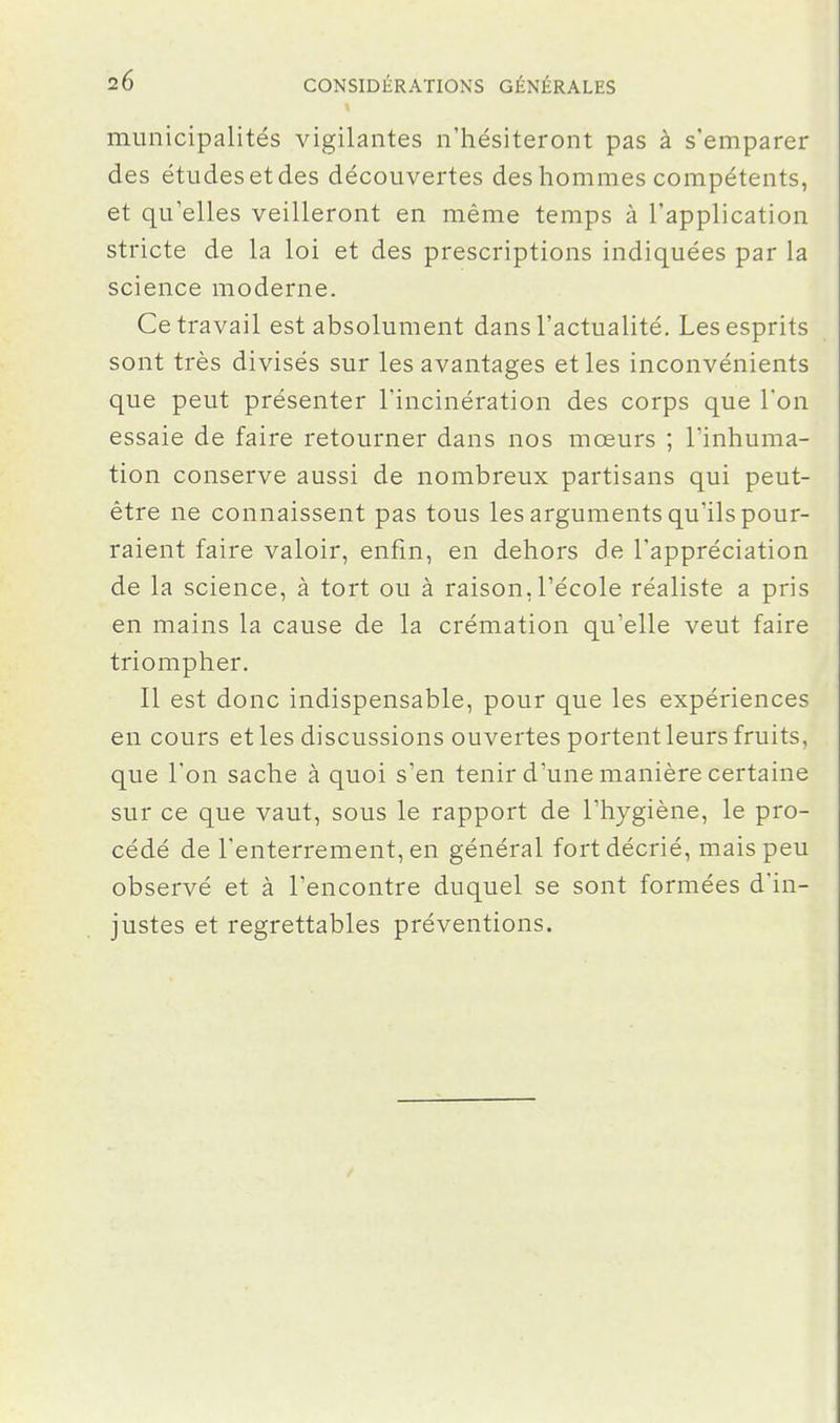 municipalités vigilantes n'hésiteront pas à s'emparer des études et des découvertes des hommes compétents, et qu'elles veilleront en même temps à l'application stricte de la loi et des prescriptions indiquées par la science moderne. Ce travail est absolument dans l'actualité. Les esprits sont très divisés sur les avantages et les inconvénients que peut présenter l'incinération des corps que l'on essaie de faire retourner dans nos mœurs ; l'inhuma- tion conserve aussi de nombreux partisans qui peut- être ne connaissent pas tous les arguments qu'ils pour- raient faire valoir, enfin, en dehors de l'appréciation de la science, à tort ou à raison, l'école réaliste a pris en mains la cause de la crémation qu'elle veut faire triompher. Il est donc indispensable, pour que les expériences en cours et les discussions ouvertes portent leurs fruits, que l'on sache à quoi s'en tenir d'une manière certaine sur ce que vaut, sous le rapport de l'hygiène, le pro- cédé de l'enterrement, en général fort décrié, mais peu observé et à l'encontre duquel se sont formées d'in- justes et regrettables préventions.