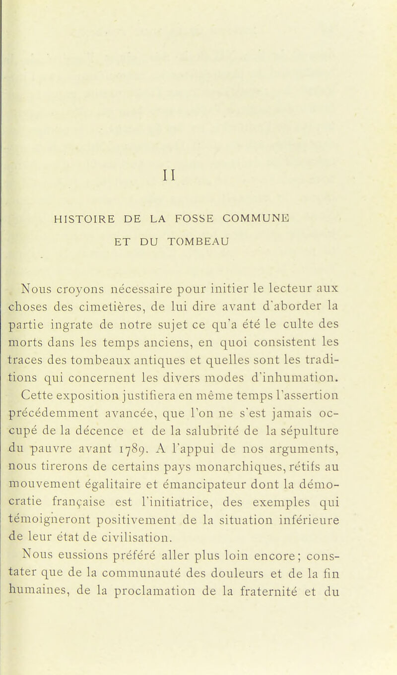 II HISTOIRE DE LA FOSSE COMMUNE ET DU TOMBEAU Nous croyons nécessaire pour initier le lecteur aux choses des cimetières, de lui dire avant d'aborder la partie ingrate de notre sujet ce qu'a été le culte des morts dans les temps anciens, en quoi consistent les traces des tombeaux antiques et quelles sont les tradi- tions qui concernent les divers modes d'inhumation. Cette exposition justifiera en même temps l'assertion précédemment avancée, que Ton ne s'est jamais oc- cupé de la décence et de la salubrité de la sépulture du pauvre avant 1789. A l'appui de nos arguments, nous tirerons de certains pays monarchiques, rétifs au mouvement égalitaire et émancipateur dont la démo- cratie française est l'initiatrice, des exemples qui témoigneront positivement de la situation inférieure de leur état de civilisation. Nous eussions préféré aller plus loin encore; cons- tater que de la communauté des douleurs et de la fin humaines, de la proclamation de la fraternité et du