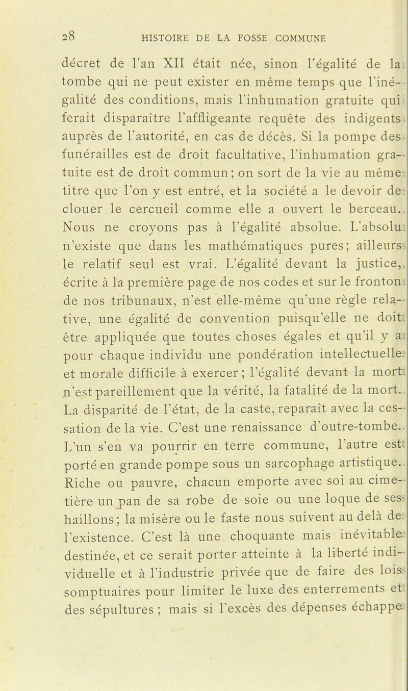 décret de l'an XII était née, sinon l'égalité de la. tombe qui ne peut exister en même temps que l'iné- galité des conditions, mais l'inhumation gratuite qui ferait disparaître l'affligeante requête des indigents auprès de l'autorité, en cas de décès. Si la pompe des- funérailles est de droit facultative, l'inhumation gra- tuite est de droit commun; on sort de la vie au même.- titre que l'on y est entré, et la société a le devoir de clouer le cercueil comme elle a ouvert le berceau.. Nous ne croyons pas à l'égalité absolue. L'absolu: n'existe que dans les mathématiques pures; ailleurs- le relatif seul est vrai. L'égalité devant la justice,, écrite à la première page de nos codes et sur le fronton, de nos tribunaux, n'est elle-même qu'une règle rela-- tive, une égalité de convention puisqu'elle ne doit: être appliquée que toutes choses égales et qu'il y a pour chaque individu une pondération intellectuelle, et morale difficile à exercer ; l'égalité devant la mort: n'est pareillement que la vérité, la fatalité de la mort. La disparité de l'état, de la caste, reparaît avec la ces- sation delà vie. C'est une renaissance d'outre-tombe. L'un s'en va pourrir en terre commune, l'autre est: porté en grande pompe sous un sarcophage artistique. Riche ou pauvre, chacun emporte avec soi au cime- tière un pan de sa robe de soie ou une loque de ses- haillons; la misère ou le faste nous suivent au delà de. l'existence. C'est là une choquante mais inévitable destinée, et ce serait porter atteinte à la liberté indi- viduelle et à l'industrie privée que de faire des lois- somptuaires pour limiter le luxe des enterrements et des sépultures ; mais si l'excès des dépenses échappe