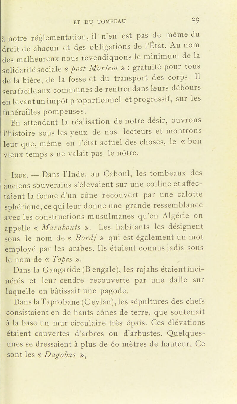 à notre réglementation, il n'en est pas de même du droit de chacun et des obligations de l'État. Au nom des malheureux nous revendiquons le minimum de la solidarité sociale « post Mortem » : gratuité pour tous de la bière, de la fosse et du transport des corps. Il sera facile aux communes de rentrer dans leurs débours en levant un impôt proportionnel et progressif, sur les funérailles pompeuses. En attendant la réalisation de notre désir, ouvrons l'histoire sous les yeux de nos lecteurs et montrons leur que, même en l'état actuel des choses, le « bon vieux temps » ne valait pas le nôtre. Ijjde. — Dans l'Inde, au Caboul, les tombeaux des anciens souverains s'élevaient sur une colline et affec- taient la forme d'un cône recouvert par une calotte sphérique, ce qui leur donne une grande ressemblance avec les constructions musulmanes qu'en Algérie on appelle « Marabouts ». Les habitants les désignent sous le nom de « Bordj » qui est également un mot employé par les arabes. Ils étaient connus jadis sous le nom de « Topes ». Dans la Gangaride (B engale), les rajahs étaientinci- nérés et leur cendre recouverte par une dalle sur laquelle on bâtissait une pagode. Dans laTaprobane (Ceylan),les sépultures des chefs consistaient en de hauts cônes de terre, que soutenait à la base un mur circulaire très épais. Ces élévations étaient couvertes d'arbres ou d'arbustes. Quelques- unes se dressaient à plus de 60 mètres de hauteur. Ce sont les « Dapohas »,