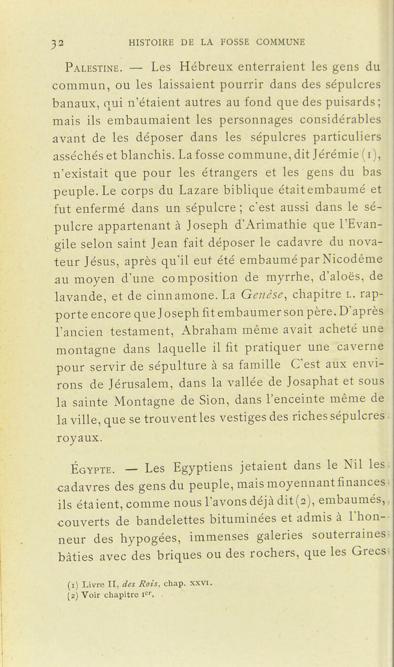 Palestine. — Les Hébreux enterraient les gens du commun, ou les laissaient pourrir dans des sépulcres banaux, qui n'étaient autres au fond que des puisards; mais ils embaumaient les personnages considérables avant de les déposer dans les sépulcres particuliers asséchés et blanchis. La fosse commune, dit Jérémie ( i ), n'existait que pour les étrangers et les gens du bas peuple. Le corps du Lazare biblique était embaumé et fut enfermé dans un sépulcre ; c'est aussi dans le sé- pulcre appartenant à Joseph d'Arimathie que l'Evan- gile selon saint Jean fait déposer le cadavre du nova- teur Jésus, après qu'il eut été embaumé par Nicodême au moyen d'une composition de myrrhe, d'aloës, de lavande, et de cinnamone. La Genèse^ chapitre l. rap- porte encore que Joseph fit embaumer son père. D'après l'ancien testament, Abraham même avait acheté une montagne dans laquelle il fit pratiquer une caverne pour servir de sépulture à sa famille C'est aux envi- rons de Jérusalem, dans la vallée de Josaphat et sous la sainte Montagne de Sion, dans l'enceinte même de la ville, que se trouvent les vestiges des riches sépulcres royaux. Egypte. — Les Egyptiens jetaient dans le Nil les cadavres des gens du peuple, mais moyennant finances ils étâient, comme nous l'avons déjà dit (2), embaumés, couverts de bandelettes bituminées et admis à l'hon- neur des hypogées, immenses galeries souterraines bâties avec des briques ou des rochers, que les Grecs (1) Livre II, des Rois, chap. xxvi. (2) Voir cliapitre i^.