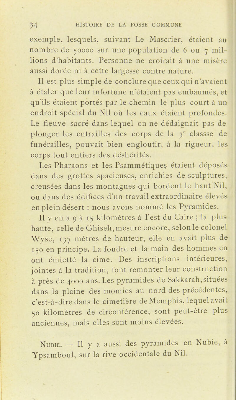 exemple, lesquels, suivant Le Mascrier, étaient au nombre de 50000 sur une population de 6 ou 7 mil- lions d'habitants. Personne ne croirait à une misère aussi dorée ni à cette largesse contre nature. Il est plus simple de conclure que ceux qui n'avaient à étaler que leur infortune n'étaient pas embaumés, et qu'ils étaient portés par le chemin le plus court à un endroit spécial du Nil où les eaux étaient profondes. Le fleuve sacré dans lequel on ne dédaignait pas de plonger les entrailles de? corps de la 3 classse de funérailles, pouvait bien engloutir, à la rigueur, les corps tout entiers des déshérités. Les Pharaons et les Psammétiqueç étaient déposés dans des grottes spacieuses, enrichies de sculptures, creusées dans les montagnes qui bordent le haut Nil, ou dans des édifices d'un travail extraordinaire élevés en plein désert : nous avons nommé les Pyramides. Il y en a 9 à 15 kilomètres à l'est du Caire ; la plus haute, celle de Ghiseh, mesure encore, selon le colonel Wyse, 137 mètres de hauteur, elle en avait plus de 150 en principe. La foudre et la main des hommes en ont émietté la cime. Des inscriptions intérieures, jointes à la tradition, font remonter leur construction à près de 4000 ans. Les pyramides de Sakkarah, situées dans la plaine des momies au nord des précédentes, c'est-à-dire dans le cimetière de Memphis, lequel avait 50 kilomètres de circonférence, sont peut-être plus anciennes, mais elles sont moins élevées. Nubie. — Il y a aussi des pyramides en Nubie, à Ypsamboul, sur la rive occidentale du Nil.
