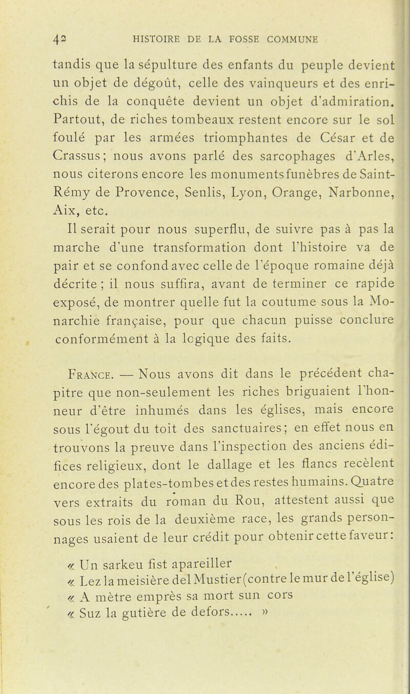 tandis que la sépulture des enfants du peuple devient un objet de dégoût, celle des vainqueurs et des enri- chis de la conquête devient un objet d'admiration. Partout, de riches tombeaux restent encore sur le sol foulé par les armées triomphantes de César et de Crassus; nous avons parlé des sarcophages d'Arles, nous citerons encore les monuments funèbres deSaint- Rémy de Provence, Senlis, Lyon, Orange, Narbonne, Aix, etc. Il serait pour nous superflu, de suivre pas à pas la marche d'une transformation dont l'histoire va de pair et se confond avec celle de l'époque romaine déjà décrite; il nous suffira, avant de terminer ce rapide exposé, de montrer quelle fut la coutume sous la Mo- narchie française, pour que chacun puisse conclure conformément à la logique des faits. France. — Nous avons dit dans le précédent cha- pitre que non-seulement les riches briguaient l'hon- neur d'être inhumés dans les églises, mais encore sous l'égout du toit des sanctuaires; en effet nous en trouvons la preuve dans l'inspection des anciens édi- fices religieux, dont le dallage et les flancs recèlent encore des plates-tombes et des restes humains. Quatre vers extraits du roman du Rou, attestent aussi que sous les rois de la deuxième race, les grands person- nages usaient de leur crédit pour obtenir cette faveur: « Un sarkeu fist apareiller « Lez la meisière del Mustier (contre le mur de l'église) « A mètre emprès sa mort sun cors « Suz la gutière de defors »