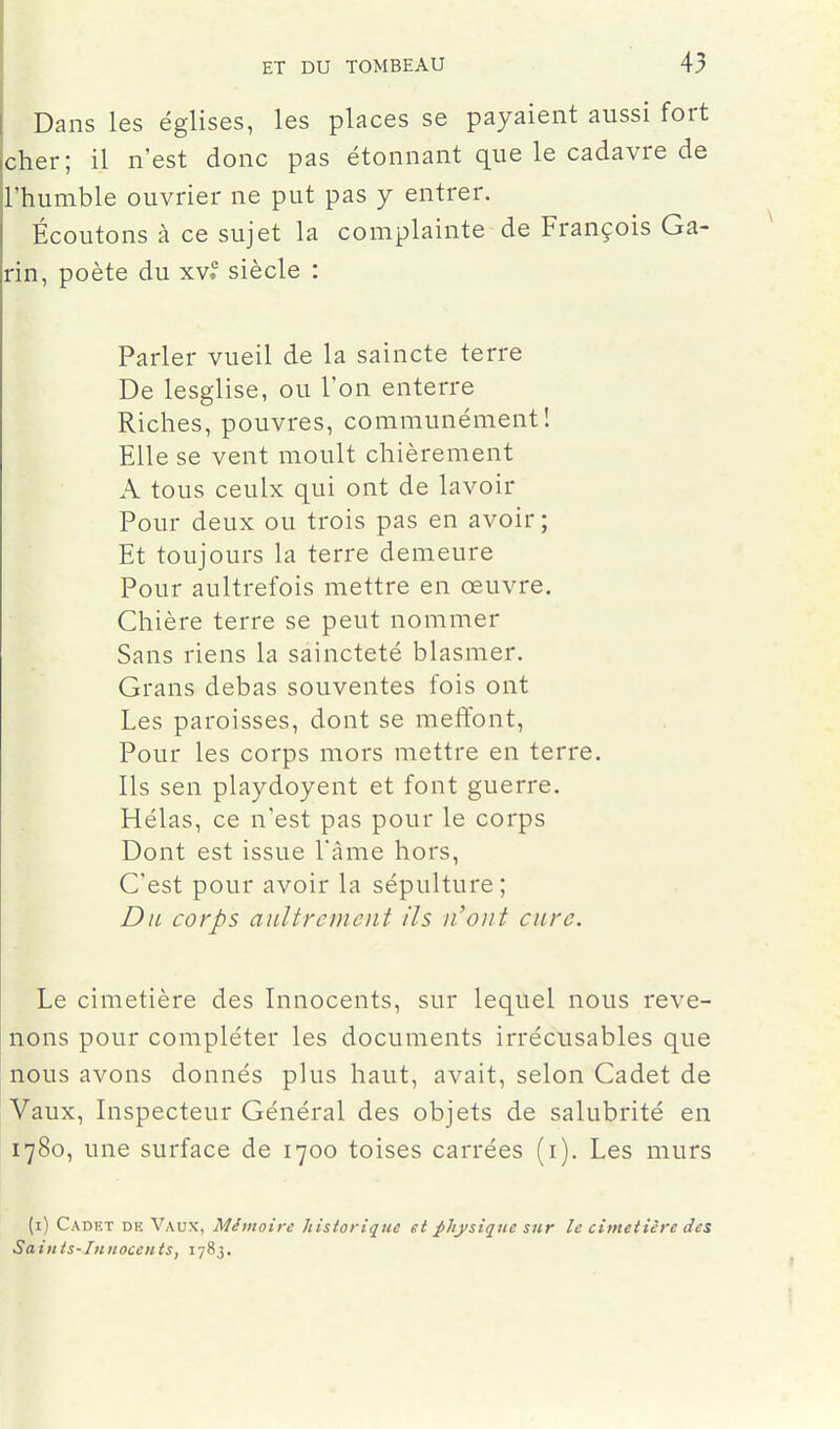 Dans les églises, les places se payaient aussi fort cher; il n'est donc pas étonnant que le cadavre de l'humble ouvrier ne put pas y entrer. Écoutons à ce sujet la complainte de François Ga- rin, poète du xv.° siècle : Parler vueil de la saincte terre De lesglise, ou l'on enterre Riches, pouvres, communément! Elle se vent moult chièrement A tous ceulx qui ont de lavoir Pour deux ou trois pas en avoir ; Et toujours la terre demeure Pour aultrefois mettre en œuvre. Chière terre se peut nommer Sans riens la saincteté blasmer, Grans debas souventes fois ont Les paroisses, dont se meftbnt. Pour les corps mors mettre en terre. Ils sen playdoyent et font guerre. Hélas, ce n'est pas pour le corps Dont est issue l'àme hors. C'est pour avoir la sépulture; Du corps aultremciit ils n'ont cure. Le cimetière des Innocents, sur lequel nous reve- nons pour compléter les documents irrécusables que nous avons donnés plus haut, avait, selon Cadet de Vaux, Inspecteur Général des objets de salubrité en 1780, une surface de 1700 toises carrées (i). Les murs (i) Cadkt de Vaux, Mémoire historique et ^hysiqtie sur le cimetière des Saints-Innocents, 1783.