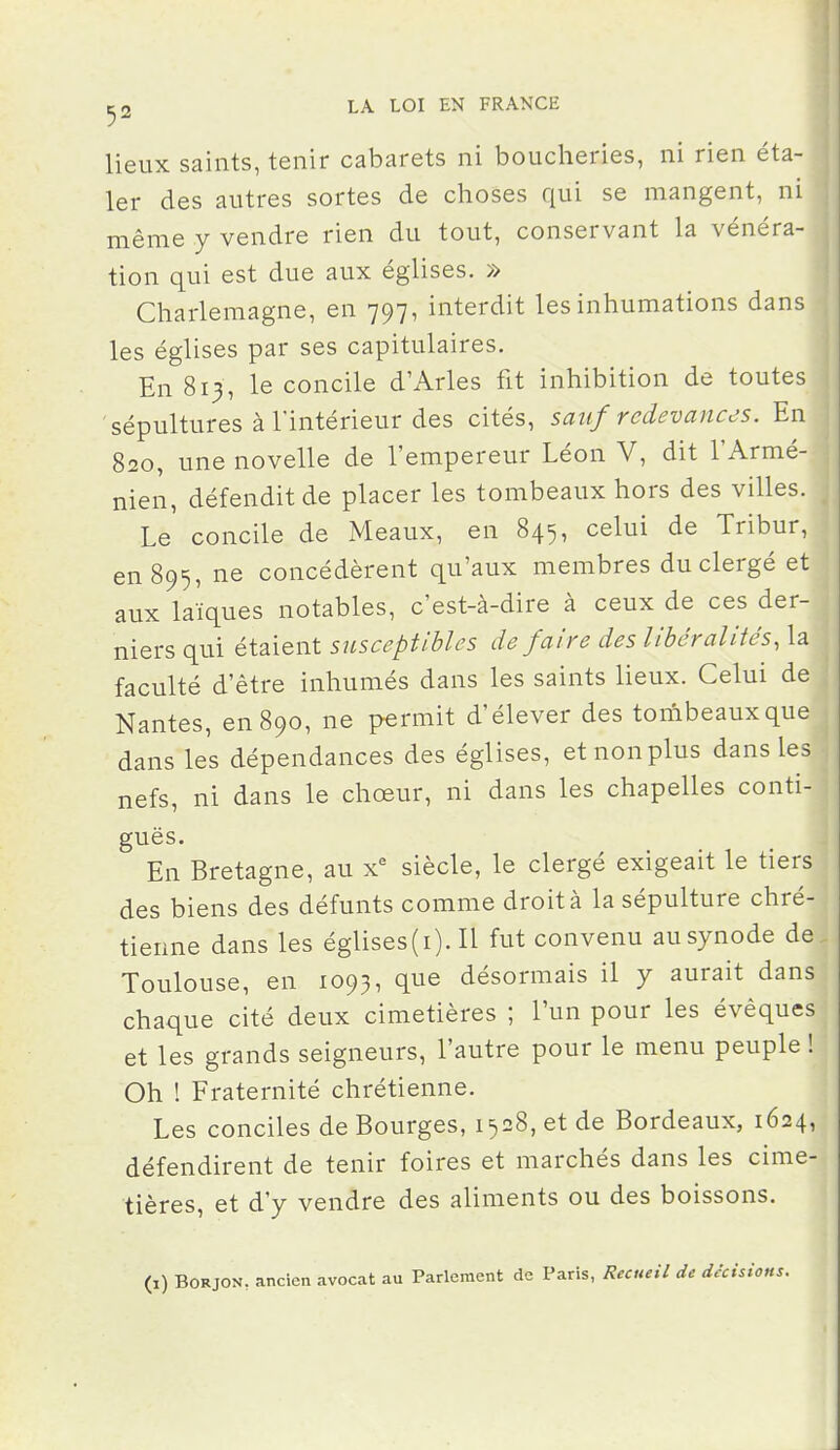 ^2 LA LOI EN FRANCE fl lieux saints, tenir cabarets ni boucheries, ni rien éta- 1er des autres sortes de choses qui se mangent, ni même y vendre rien du tout, conservant la vénéra- tion qui est due aux églises. » Charlemagne, en 797, interdit les inhumations dans les églises par ses capitulaires. En 813, le concile d'Arles fit inhibition de toutes sépultures à l'intérieur des cités, sauf redevances. En 820, une novelle de l'empereur Léon V, dit l'Armé- nien, défendit de placer les tombeaux hors des villes. Le concile de Meaux, en 845, celui de Tribur, en 895, ne concédèrent qu'aux membres du clergé et aux laïques notables, c'est-à-dire à ceux de ces der- niers qui étaient susceptibles de faire des libéralités, la faculté d'être inhumés dans les saints lieux. Celui de Nantes, en 890, ne permit d'élever des tombeaux que dans les dépendances des églises, etnonplus dans les nefs, ni dans le chœur, ni dans les chapelles conti- guës. En Bretagne, au x^ siècle, le clergé exigeait le tiers des biens des défunts comme droit à la sépulture chré- tienne dans les églises(i). Il fut convenu au synode de Toulouse, en 1093, que désormais il y aurait dans chaque cité deux cimetières ; l'un pour les évêques et les grands seigneurs, l'autre pour le menu peuple ! Oh ! Fraternité chrétienne. Les conciles de Bourges, 1528, et de Bordeaux, 1624, défendirent de tenir foires et marchés dans les cime- tières, et d'y vendre des aliments ou des boissons. (1) BORJON, ancien avocat au Parlement de Paris, Recueil de décisii