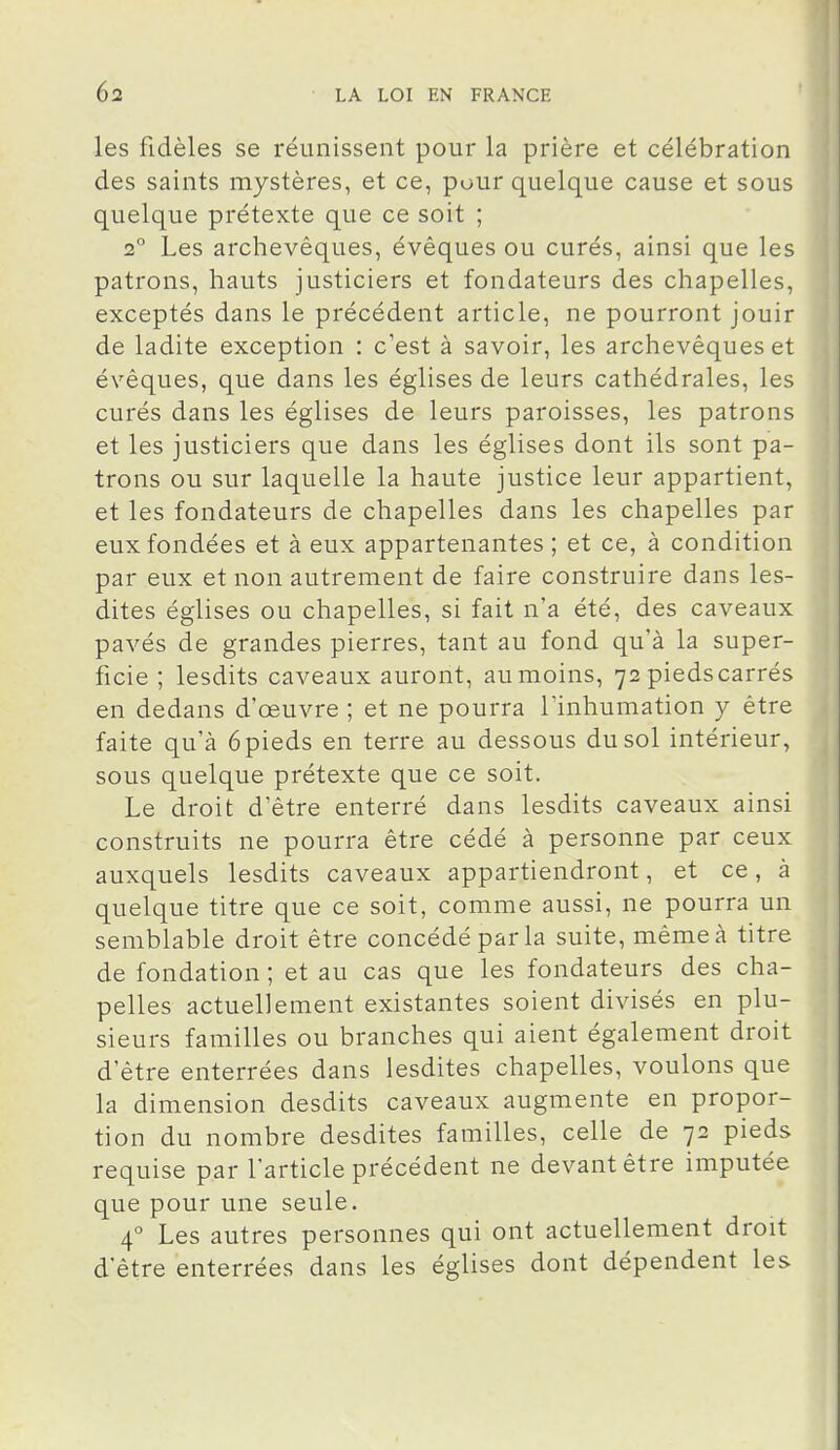 les fidèles se réunissent pour la prière et célébration des saints mystères, et ce, pour quelque cause et sous quelque prétexte que ce soit ; 2° Les archevêques, évêques ou curés, ainsi que les patrons, hauts justiciers et fondateurs des chapelles, exceptés dans le précédent article, ne pourront jouir de ladite exception : c'est à savoir, les archevêques et évêques, que dans les églises de leurs cathédrales, les curés dans les églises de leurs paroisses, les patrons et les justiciers que dans les églises dont ils sont pa- trons ou sur laquelle la haute justice leur appartient, et les fondateurs de chapelles dans les chapelles par eux fondées et à eux appartenantes ; et ce, à condition par eux et non autrement de faire construire dans les- dites églises ou chapelles, si fait n'a été, des caveaux pavés de grandes pierres, tant au fond qu'à la super- ficie ; lesdits caveaux auront, au moins, 72 pieds carrés en dedans d'œuvre ; et ne pourra l'inhumation y être faite qu'à 6 pieds en terre au dessous du sol intérieur, sous quelque prétexte que ce soit. Le droit d'être enterré dans lesdits caveaux ainsi construits ne pourra être cédé à personne par ceux auxquels lesdits caveaux appartiendront, et ce, à quelque titre que ce soit, comme aussi, ne pourra un semblable droit être concédé par la suite, même à titre de fondation ; et au cas que les fondateurs des cha- pelles actuellement existantes soient divisés en plu- sieurs familles ou branches qui aient également droit d'être enterrées dans lesdites chapelles, voulons que la dimension desdits caveaux augmente en propor- tion du nombre desdites familles, celle de 72 pieds requise par l'article précédent ne devant être imputée que pour une seule. 4° Les autres personnes qui ont actuellement droit d'être enterrées dans les églises dont dépendent les