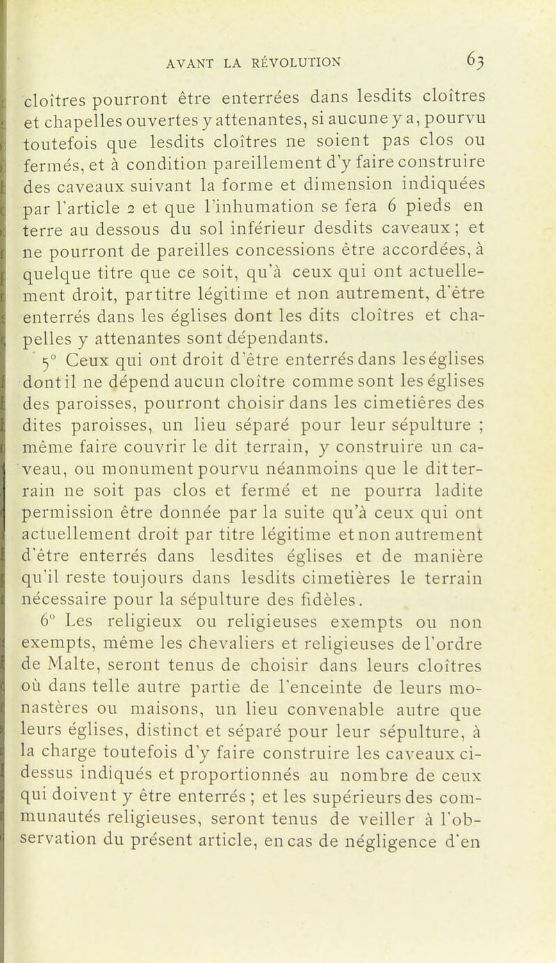 cloîtres pourront être enterrées dans lesdits cloîtres et chapelles ouvertes y attenantes, si aucune y a, pourvu toutefois que lesdits cloîtres ne soient pas clos ou fermés, et à condition pareillement d'y faire construire des caveaux suivant la forme et dimension indiquées par l'article 2 et que l'inhumation se fera 6 pieds en terre au dessous du sol inférieur desdits caveaux; et ne pourront de pareilles concessions être accordées, à quelque titre que ce soit, qu'à ceux qui ont actuelle- ment droit, partitre légitime et non autrement, d'être enterrés dans les églises dont les dits cloîtres et cha- pelles y attenantes sont dépendants. 3° Ceux qui ont droit d'être enterrés dans leséglises dontil ne dépend aucun cloître comme sont leséglises des paroisses, pourront choisir dans les cimetières des dites paroisses, un lieu séparé pour leur sépulture ; même faire couvrir le dit terrain, y construire un ca- veau, ou monument pourvu néanmoins que le dit ter- rain ne soit pas clos et fermé et ne pourra ladite permission être donnée par la suite qu'à ceux qui ont actuellement droit par titre légitime et non autrement d'être enterrés dans lesdites églises et de manière qu'il reste toujours dans lesdits cimetières le terrain nécessaire pour la sépulture des fidèles. 6 Les religieux ou religieuses exempts ou non exempts, même les chevaliers et religieuses de l'ordre de Malte, seront tenus de choisir dans leurs cloîtres où dans telle autre partie de l'enceinte de leurs mo- nastères ou maisons, un lieu convenable autre que leurs églises, distinct et séparé pour leur sépulture, à la charge toutefois d'y faire construire les caveaux ci- dessus indiqués et proportionnés au nombre de ceux qui doivent y être enterrés ; et les supérieurs des com- munautés religieuses, seront tenus de veiller à l'ob- servation du présent article, en cas de négligence d'en