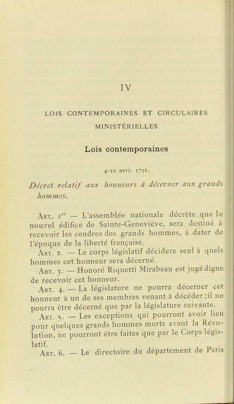 IV LOIS CONTEMPORAINES ET CIRCULAIRES MINISTÉRIELLES Lois contemporaines 4-10 avril 1791. Décret relatif aux honneurs à décerner aux grands hommes. j^RX. i — L assemblée nationale décrète que le nouvel édifice de Sainte-Geneviève, sera destiné à recevoir les cendres des grands hommes, à dater de l'époque de la liberté française. Art. 2. — Le corps législatif décidera seul à quels hommes cet honneur sera décerné. Art. 3. — Honoré Riquetti Mirabeau est jugé digne de recevoir cet honneur. Art. 4. — La législature ne pourra décerner cet honneur à un de ses membres venant à décéder;il ne pourra être décerné que par la législature suivante. Art. 5. — Les exceptions qui pourront avoir lieu pour quelques grands hommes morts avant la Révo- lution, ne pourront être faites que par le Corps Xégïs- . . Art. 6. — Le directoire du département de 1 ans