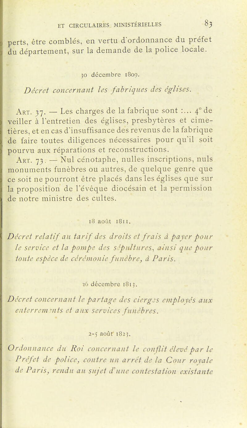 perts, être comblés, en vertu d'ordonnance du préfet du département, sur la demande de la police locale. 30 décembre 1809. Décret concernant les fabriques des églises. Art. j-j. — Les charges de la fabrique sont 4° de veiller à l'entretien des églises, presbytères et cime- tières, et en cas d'insuffisance des revenus de la fabrique de faire toutes diligences nécessaires pour qu'il soit pourvu aux réparations et reconstructions. Art. 73. — Nul cénotaphe, nulles inscriptions, nuls monuments funèbres ou autres, de quelque genre que ce soit ne pourront être placés dans les églises que sur la proposition de l'évéque diocésain et la permission de notre ministre des cultes. 18 août 1811. Décret relatif an tarif des droits et frais d payer pour le service et la pompe des sépultures., ainsi que pour toute espèce de cérémonie funèbre, à Paris. 26 décembre 1815. Décret concernant le partage des cierges employés aux enterrements et aux services funèbres. 2-5 août 1825. Ordonnance du Roi concernant le conflit élevé par le Préfet de police, contre un arrêt de la Cour royale de Paris, rendu au sujet d'une contestation existante