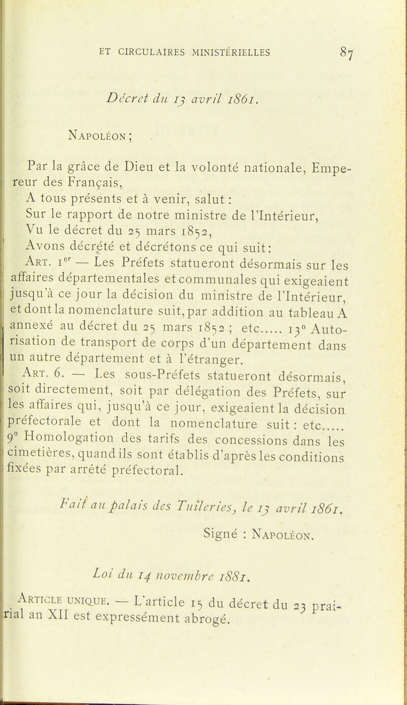 Décret du avril 1861. Napoléon ; Par la grâce de Dieu et la volonté nationale, Empe- reur des Français, A tous présents et à venir, salut : Sur le rapport de notre ministre de l'Intérieur, Vu le décret du 25 mars 1852, Avons décrété et décrétons ce qui suit: Art. — Les Préfets statueront désormais sur les affaires départementales et communales qui exigeaient jusqu'à ce jour la décision du ministre de l'Intérieur, et dont la nomenclature suit, par addition au tableau A annexé au décret du 25 mars 1852 ; etc 13° Auto- risation de transport de corps d'un département dans un autre département et à l'étranger. Art. 6. — Les sous-Préfets statueront désormais, ( soit directement, soit par délégation des Préfets, sur i les affaires qui, jusqu'à ce jour, exigeaient la décision j préfectorale et dont la nomenclature suit : etc j9° Homologation des tarifs des concessions dans les cimetières, quand ils sont établis d'après les conditions fixées par arrêté préfectoral. Fait an palais des Tuileries, le avril 1861. Signé : Napoléon. Loi du 14 novembre 1881. Article unique. - L'article 15 du décret du 23 prai- rial an XII est expressément abrogé.